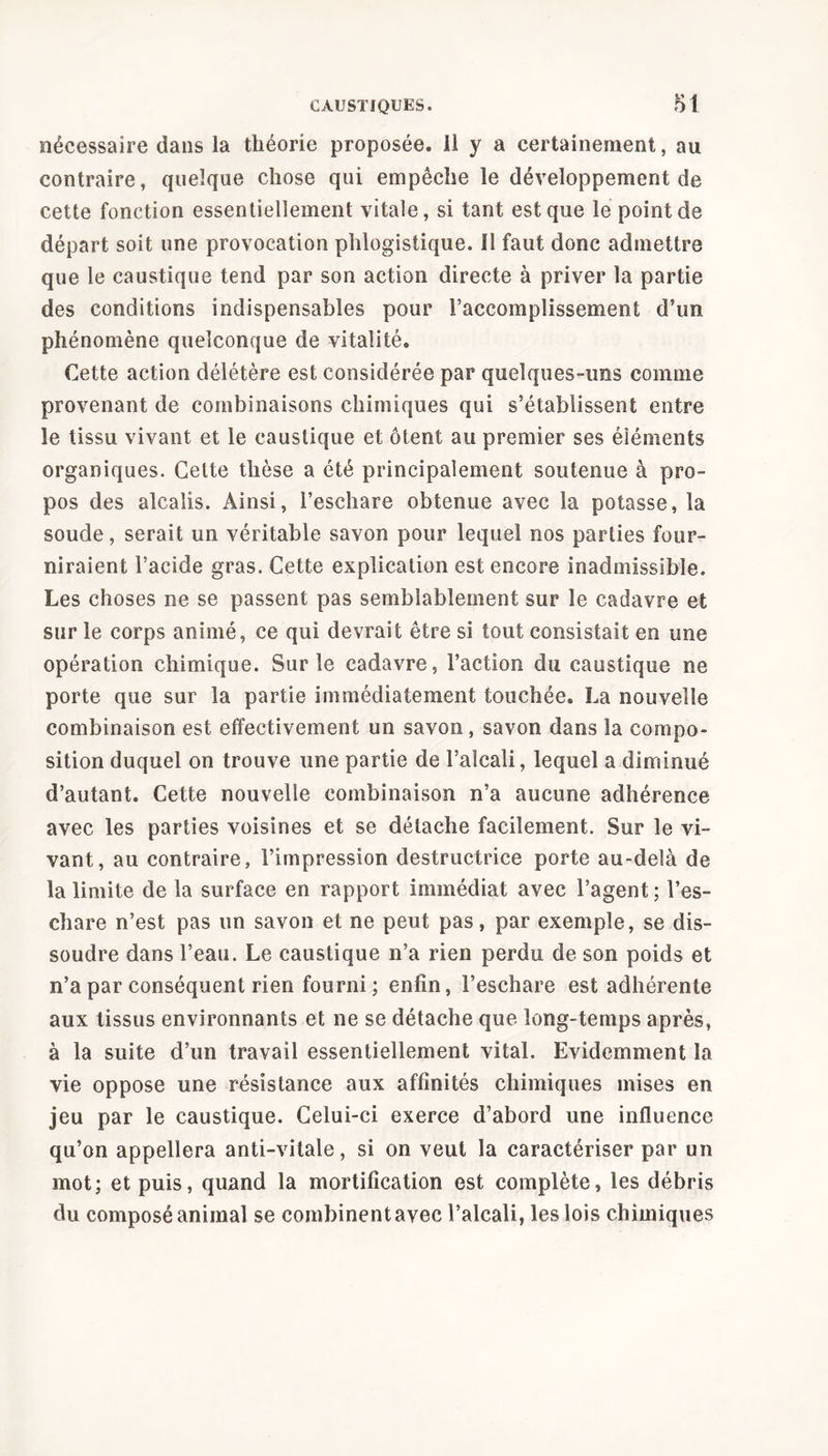 nécessaire dans la théorie proposée. 11 y a certainement, au contraire, quelque chose qui empêche le développement de cette fonction essentiellement vitale, si tant est que le point de départ soit une provocation phlogistique. Il faut donc admettre que le caustique tend par son action directe à priver la partie des conditions indispensables pour l’accomplissement d’un phénomène quelconque de vitalité. Cette action délétère est considérée par quelques-uns comme provenant de combinaisons chimiques qui s’établissent entre le tissu vivant et le caustique et ôtent au premier ses éléments organiques. Celte thèse a été principalement soutenue à pro- pos des alcalis. Ainsi, l’eschare obtenue avec la potasse, la soude, serait un véritable savon pour lequel nos parties four- niraient l’acide gras. Cette explication est encore inadmissible. Les choses ne se passent pas semblablement sur le cadavre et sur le corps animé, ce qui devrait être si tout consistait en une opération chimique. Sur le cadavre, l’action du caustique ne porte que sur la partie immédiatement touchée. La nouvelle combinaison est effectivement un savon , savon dans la compo- sition duquel on trouve une partie de l’alcali, lequel a diminué d’autant. Cette nouvelle combinaison n’a aucune adhérence avec les parties voisines et se détache facilement. Sur le vi- vant, au contraire, l’impression destructrice porte au-delà de la limite de la surface en rapport immédiat avec l’agent ; l’es- chare n’est pas un savon et ne peut pas, par exemple, se dis- soudre dans l’eau. Le caustique n’a rien perdu de son poids et n’a par conséquent rien fourni ; enfin, l’eschare est adhérente aux tissus environnants et ne se détache que long-temps après, à la suite d’un travail essentiellement vital. Evidemment la vie oppose une résistance aux affinités chimiques mises en jeu par le caustique. Celui-ci exerce d’abord une influence qu’on appellera anti-vitale, si on veut la caractériser par un mot; et puis, quand la mortification est complète, les débris du composé animal se combinent avec l’alcali, les lois chimiques