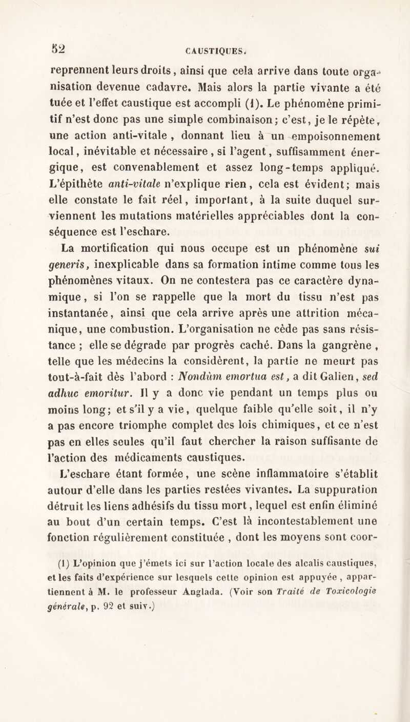 reprennent leurs droits, ainsi que cela arrive dans toute orga- nisation devenue cadavre. Mais alors la partie vivante a été tuée et l’effet caustique est accompli (J). Le phénomène primi- tif n’est donc pas une simple combinaison; c’est, je le répète, une action anti-vitale , donnant lieu à un empoisonnement local, inévitable et nécessaire , si l’agent, suffisamment éner- gique, est convenablement et assez long-temps appliqué. L’épithète anti-vitale n’explique rien, cela est évident; mais elle constate le fait réel, important, à la suite duquel sur- viennent les mutations matérielles appréciables dont la con- séquence est l’eschare. La mortification qui nous occupe est un phénomène mi gencris, inexplicable dans sa formation intime comme tous les phénomènes vitaux. On ne contestera pas ce caractère dyna- mique , si l’on se rappelle que la mort du tissu n’est pas instantanée, ainsi que cela arrive après une attrition méca- nique, une combustion. L’organisation ne cède pas sans résis- tance ; elle se dégrade par progrès caché. Dans la gangrène , telle que les médecins la considèrent, la partie ne meurt pas tout-à-fait dès l’abord : Nondùm emortua est, a dit Galien, sed adhuc emoritur. Il y a donc vie pendant un temps plus ou moins long; et s’il y a vie, quelque faible qu’elle soit, il n’y a pas encore triomphe complet des lois chimiques, et ce n’est pas en elles seules qu’il faut chercher la raison suffisante de l’action des médicaments caustiques. L’eschare étant formée, une scène inflammatoire s’établit autour d’elle dans les parties restées vivantes. La suppuration détruit les liens adhésifs du tissu mort, lequel est enfin éliminé au bout d’un certain temps. C’est là incontestablement une fonction régulièrement constituée , dont les moyens sont coor- (1) L’opinion que j’émets ici sur l’action locale des alcalis caustiques, et les faits d’expérience sur lesquels cette opinion est appuyée , appar- tiennent à M. le professeur Anglada. (Voir son Traité de Toxicologie générale} p. 92 et suiv.)