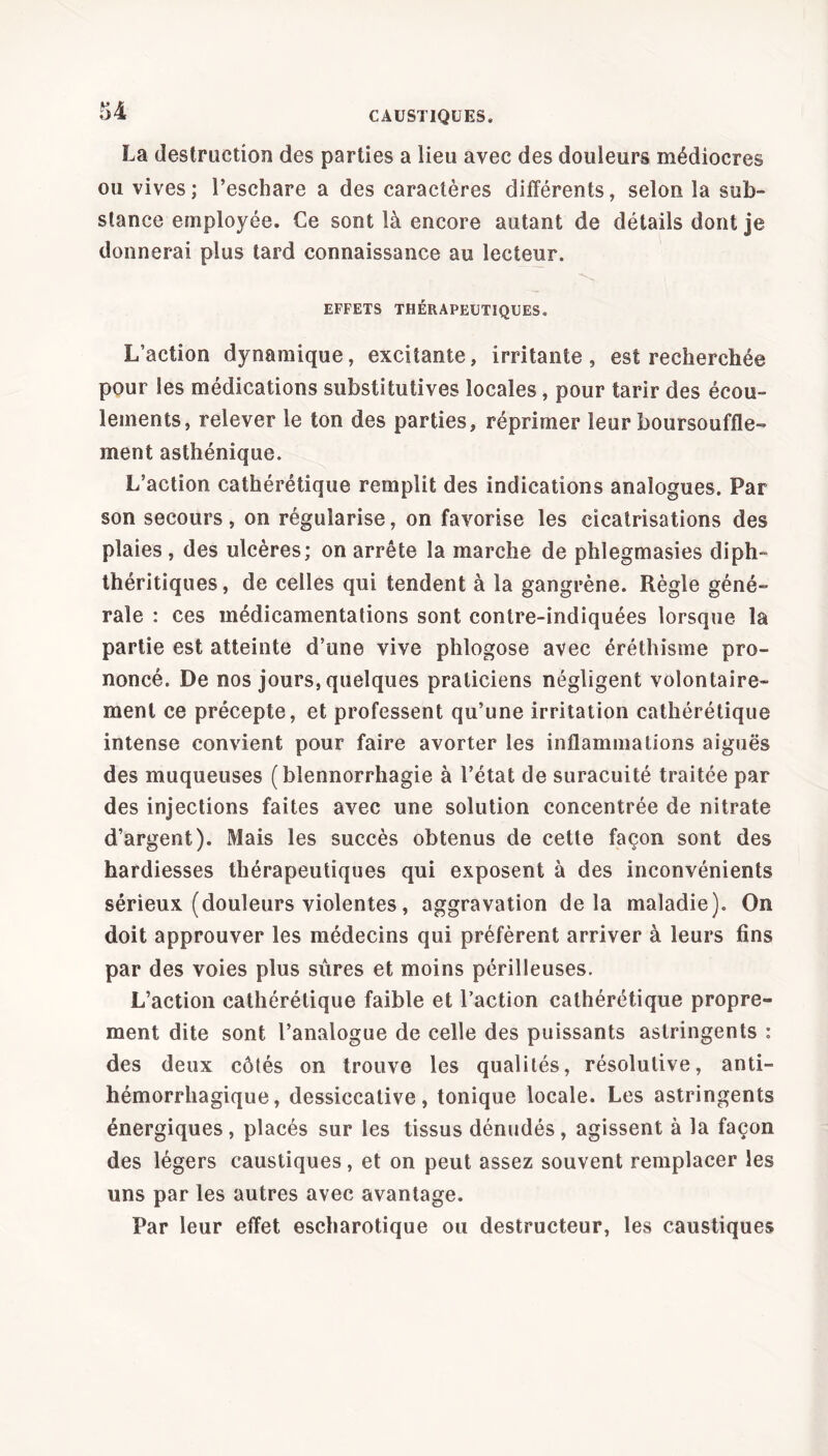 La destruction des parties a lieu avec des douleurs médiocres ou vives; l’eschare a des caractères différents, selon la sub- stance employée. Ce sont là encore autant de détails dont je donnerai plus tard connaissance au lecteur. EFFETS THÉRAPEUTIQUES. L’action dynamique, excitante, irritante, est recherchée pour les médications substitutives locales, pour tarir des écou- lements, relever le ton des parties, réprimer leur boursoufle- ment asthénique. L’action cathérétique remplit des indications analogues. Par son secours, on régularise, on favorise les cicatrisations des plaies, des ulcères; on arrête la marche de phlegmasies diph- théritiques, de celles qui tendent à la gangrène. Règle géné- rale : ces médicamentations sont contre-indiquées lorsque la partie est atteinte d’une vive phlogose avec éréthisme pro- noncé. De nos jours, quelques praticiens négligent volontaire- ment ce précepte, et professent qu’une irritation cathérétique intense convient pour faire avorter les inflammations aiguës des muqueuses (blennorrhagie à l’état de suracuité traitée par des injections faites avec une solution concentrée de nitrate d’argent). Mais les succès obtenus de cette façon sont des hardiesses thérapeutiques qui exposent à des inconvénients sérieux (douleurs violentes, aggravation delà maladie). On doit approuver les médecins qui préfèrent arriver à leurs fins par des voies plus sûres et moins périlleuses. L’action cathérétique faible et l’action cathérétique propre- ment dite sont l’analogue de celle des puissants astringents : des deux côtés on trouve les qualités, résolutive, anti- hémorrhagique, dessiccalive, tonique locale. Les astringents énergiques, placés sur les tissus dénudés, agissent à la façon des légers caustiques, et on peut assez souvent remplacer les uns par les autres avec avantage. Par leur effet escharotique ou destructeur, les caustiques
