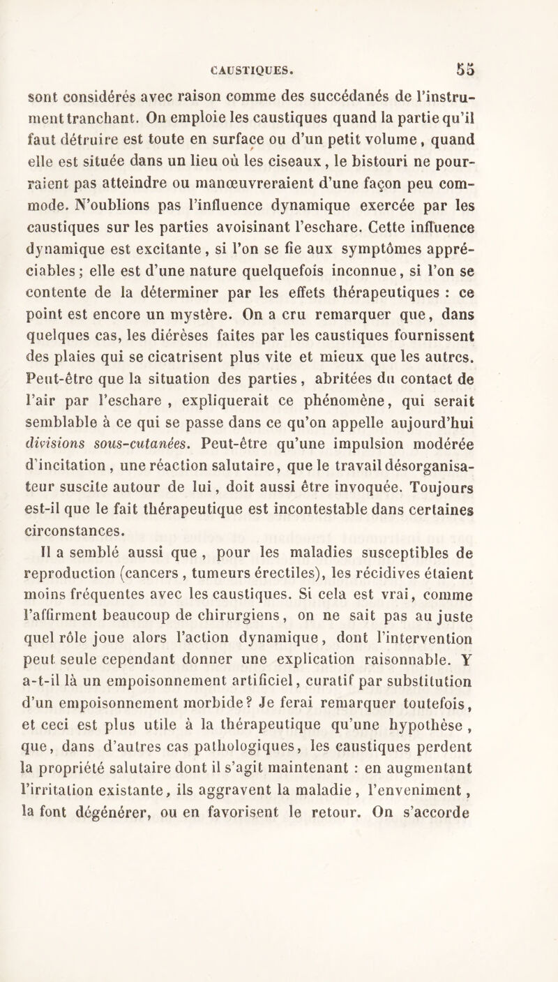 sont considérés avec raison comme des succédanés de l'instru- ment tranchant. On emploie les caustiques quand la partie qu’il faut détruire est toute en surface ou d’un petit volume, quand elle est située dans un lieu où les ciseaux, le bistouri ne pour- raient pas atteindre ou manœuvreraient d’une façon peu com- mode. N’oublions pas l’influence dynamique exercée par les caustiques sur les parties avoisinant l’eschare. Cette influence dynamique est excitante, si l’on se fie aux symptômes appré- ciables; elle est d’une nature quelquefois inconnue, si l’on se contente de la déterminer par les effets thérapeutiques : ce point est encore un mystère. On a cru remarquer que, dans quelques cas, les diérèses faites par les caustiques fournissent des plaies qui se cicatrisent plus vite et mieux que les autres. Peut-être que la situation des parties, abritées du contact de l’air par l’eschare , expliquerait ce phénomène, qui serait semblable à ce qui se passe dans ce qu’on appelle aujourd’hui divisions sous-cutanées. Peut-être qu’une impulsion modérée d’incitation , une réaction salutaire, que le travaildésorganisa- teur suscite autour de lui, doit aussi être invoquée. Toujours est-il que le fait thérapeutique est incontestable dans certaines circonstances. Î1 a semblé aussi que , pour les maladies susceptibles de reproduction (cancers , tumeurs érectiles), les récidives étaient moins fréquentes avec les caustiques. Si cela est vrai, comme l’affirment beaucoup de chirurgiens, on ne sait pas au juste quel rôle joue alors l’action dynamique, dont l’intervention peut, seule cependant donner une explication raisonnable. Y a-t-il là un empoisonnement artificiel, curatif par substitution d’un empoisonnement morbide? Je ferai remarquer toutefois, et ceci est plus utile à la thérapeutique qu’une hypothèse , que, dans d’autres cas pathologiques, les caustiques perdent la propriété salutaire dont il s’agit maintenant : en augmentant l’irritation existante, ils aggravent la maladie, l’enveniment, la font dégénérer, ou en favorisent le retour. On s’accorde