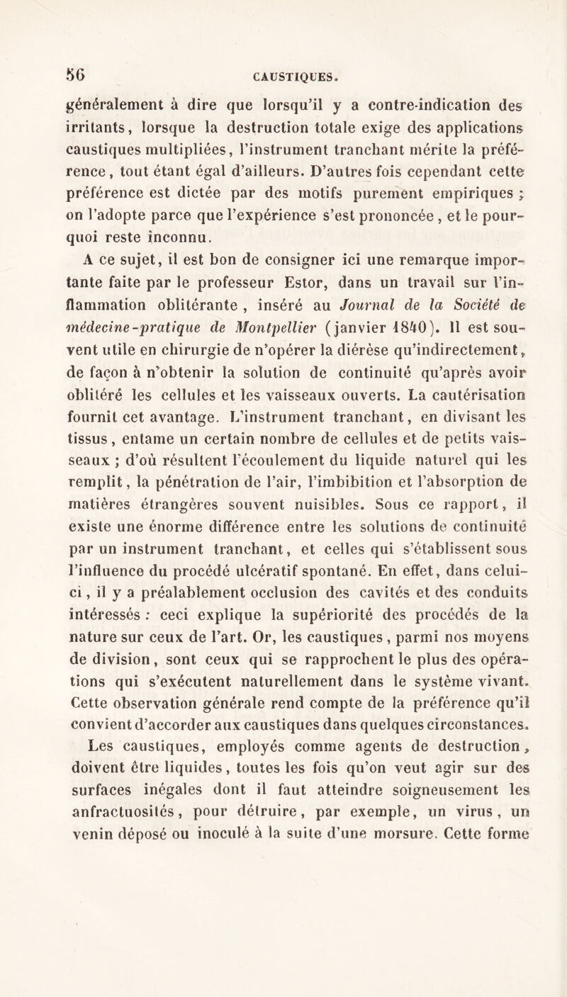 généralement à dire que lorsqu’il y a contre-indication des irritants, lorsque la destruction totale exige des applications caustiques multipliées, l’instrument tranchant mérite la préfé- rence , tout étant égal d’ailleurs. D’autres fois cependant cette préférence est dictée par des motifs purement empiriques ; on l’adopte parce que l’expérience s’est prononcée , et le pour- quoi reste inconnu. A ce sujet, il est bon de consigner ici une remarque impor- tante faite par le professeur Estor, dans un travail sur Vin- llammation oblitérante , inséré au Journal de la Société de médecine -pratique de Montpellier (janvier 4840). 11 est sou- vent utile en chirurgie de n’opérer la diérèse qu’indirectemenfc, de façon à n’obtenir la solution de continuité qu’après avoir oblitéré les cellules et les vaisseaux ouverts. La cautérisation fournit cet avantage. L’instrument tranchant, en divisant les tissus, entame un certain nombre de cellules et de petits vais- seaux ; d’où résultent l’écoulement du liquide naturel qui les remplit, la pénétration de l’air, l’imbibition et l’absorption de matières étrangères souvent nuisibles. Sous ce rapport, il existe une énorme différence entre les solutions de continuité par un instrument tranchant, et celles qui s’établissent sous l’influence du procédé utcératif spontané. En effet, dans celui- ci, il y a préalablement occlusion des cavités et des conduits intéressés : ceci explique la supériorité des procédés de la nature sur ceux de l’art. Or, les caustiques , parmi nos moyens de division, sont ceux qui se rapprochent le plus des opéra- tions qui s’exécutent naturellement dans le système vivant. Cette observation générale rend compte de la préférence qu’il convient d’accorder aux caustiques dans quelques circonstances. Les caustiques, employés comme agents de destruction, doivent être liquides, toutes les fois qu’on veut agir sur des surfaces inégales dont il faut atteindre soigneusement les anfractuosités, pour détruire, par exemple, un virus, un venin déposé ou inoculé à la suite d’une morsure. Cette forme
