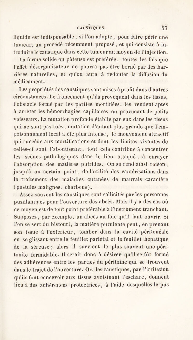 liquide est indispensable, si Ton adopte, pour faire périr une tumeur, un procédé récemment proposé, et qui consiste à in- troduire le caustique dans cette tumeur au moyen de l’injection, La forme solide ou pâteuse est préférée, toutes les fois que l’effet désorganisateur ne pourra pas être borné par des bar- rières naturelles, et qu’on aura à redouter la diffusion du médicament. Les propriétés des caustiques sont mises à profit dans d’autres circonstances. Le froncement qu’ils provoquent dans les tissus, l’obstacle formé par les parties mortifiées, les rendent aptes à arrêter les hémorrhagies capillaires ou provenant de petits vaisseaux. La mutation profonde établie par eux dans les tissus qui ne sont pas tués, mutation d’autant plus grande que l’em- poisonnement local a été plus intense, le mouvement attractif qui succède aux mortifications et dont les limites vivantes de celles-ci sont l’aboutissant, tout cela contribue à concentrer les scènes pathologiques dans le lieu attaqué , à enrayer l’absorption des matières putrides. On se rend ainsi raison, jusqu’à un certain point, de l’utilité des cautérisations dans le traitement des maladies cutanées de mauvais caractère (pustules malignes, charbons). Assez souvent les caustiques sont sollicités par les personnes pusillanimes pour l’ouverture des abcès. Mais il y a des cas où ce moyen est de tout point préférable à l’instrument tranchant. Supposez, par exemple, un abcès au foie qu’il faut ouvrir. Si l’on se sert du bistouri, la matière purulente peut, en prenant son issue à l’extérieur, tomber dans la cavité péritonéale en se glissant entre le feuillet pariétal et le feuillet hépatique de la séreuse ; alors il survient le plus souvent une péri- tonite formidable. Il serait donc à désirer qu’il se fût formé des adhérences entre les parties du péritoine qui se trouvent dans le trajet de l’ouverture. Or, les caustiques, par l’irritation qu’ils font concevoir aux tissus avoisinant l’eschare, donnent lieu à des adhérences protectrices, à l’aide desquelles le pus