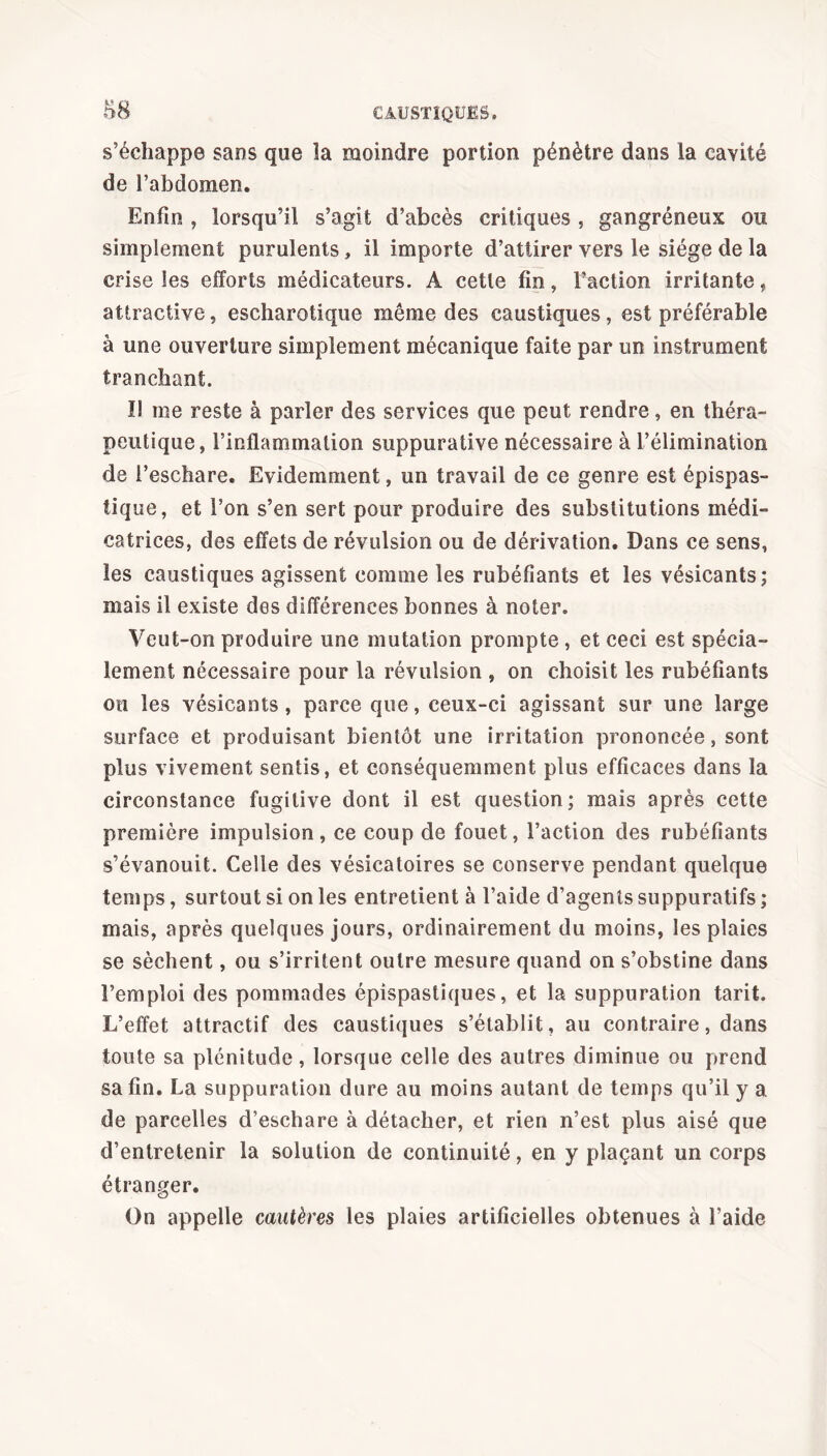 s’échappe sans que la moindre portion pénètre dans la cavité de l’abdomen. Enfin , lorsqu’il s’agit d’abcès critiques , gangréneux ou simplement purulents, il importe d’attirer vers le siège de la crise les efforts médicateurs. A cette fin, l’action irritante, attractive, escharotique même des caustiques, est préférable à une ouverture simplement mécanique faite par un instrument tranchant. I! me reste à parier des services que peut rendre, en théra- peutique, l’inflammation suppurative nécessaire à l’élimination de l’eschare. Evidemment, un travail de ce genre est épispas- tique, et l’on s’en sert pour produire des substitutions médi- catrices, des effets de révulsion ou de dérivation. Dans ce sens, les caustiques agissent comme les rubéfiants et les vésicants; mais il existe des différences bonnes à noter. Veut-on produire une mutation prompte , et ceci est spécia- lement nécessaire pour la révulsion , on choisit les rubéfiants ou les vésicants, parce que, ceux-ci agissant sur une large surface et produisant bientôt une irritation prononcée, sont plus vivement sentis, et conséquemment plus efficaces dans la circonstance fugitive dont il est question; mais après cette première impulsion, ce coup de fouet, l’action des rubéfiants s’évanouit. Celle des vésicatoires se conserve pendant quelque temps, surtout si on les entretient à l’aide d’agents suppuratifs ; mais, après quelques jours, ordinairement du moins, les plaies se sèchent, ou s’irritent outre mesure quand on s’obstine dans l’emploi des pommades épispastiques, et la suppuration tarit. L’effet attractif des caustiques s’établit, au contraire, dans toute sa plénitude, lorsque celle des autres diminue ou prend sa fin. La suppuration dure au moins autant de temps qu’il y a de parcelles d’eschare à détacher, et rien n’est plus aisé que d’entretenir la solution de continuité, en y plaçant un corps étranger. On appelle cautères les plaies artificielles obtenues à l’aide