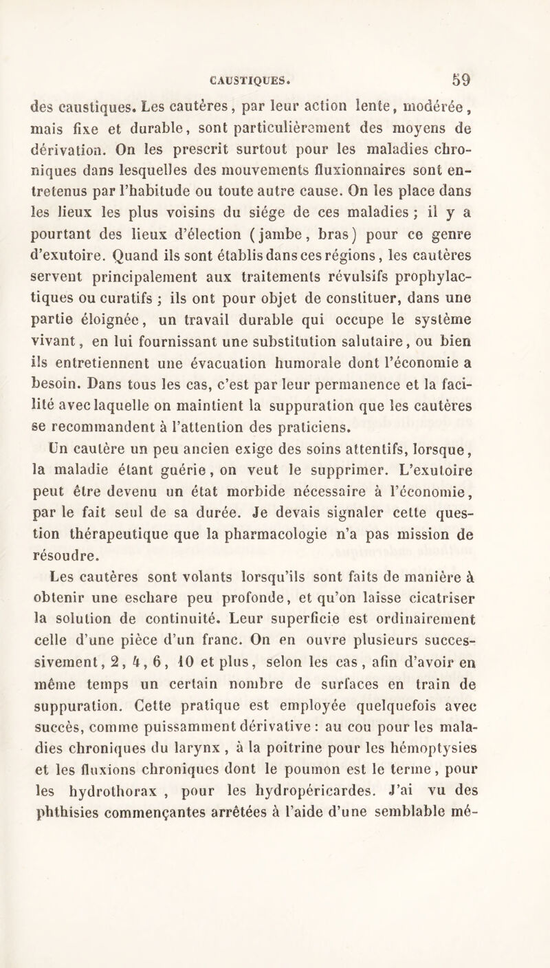 des caustiques. Les cautères, par leur action lente, modérée , mais fixe et durable, sont particulièrement des moyens de dérivation. On les prescrit surtout pour les maladies chro- niques dans lesquelles des mouvements fluxionnaires sont en- tretenus par l’habitude ou toute autre cause. On les place dans les lieux les plus voisins du siège de ces maladies ; il y a pourtant des lieux d’élection (jambe, bras) pour ce genre d’exutoire. Quand ils sont établis dans ces régions, les cautères servent principalement aux traitements révulsifs prophylac- tiques ou curatifs ; ils ont pour objet de constituer, dans une partie éloignée, un travail durable qui occupe le système vivant, en lui fournissant une substitution salutaire, ou bien ils entretiennent une évacuation humorale dont l’économie a besoin. Dans tous les cas, c’est par leur permanence et la faci- lité avec laquelle on maintient la suppuration que les cautères se recommandent à l’attention des praticiens. Un cautère un peu ancien exige des soins attentifs, lorsque, la maladie étant guérie, on veut le supprimer. L’exutoire peut être devenu un état morbide nécessaire à l’économie, par le fait seul de sa durée. Je devais signaler cette ques- tion thérapeutique que la pharmacologie n’a pas mission de résoudre. Les cautères sont volants lorsqu’ils sont faits de manière à obtenir une eschare peu profonde, et qu’on laisse cicatriser la solution de continuité. Leur superficie est ordinairement celle d’une pièce d’un franc. On en ouvre plusieurs succes- sivement ,2,4,6, 10 et plus, selon les cas , afin d’avoir en même temps un certain nombre de surfaces en train de suppuration. Cette pratique est employée quelquefois avec succès, comme puissamment dérivative : au cou pour les mala- dies chroniques du larynx , à la poitrine pour les hémoptysies et les fluxions chroniques dont le poumon est le terme, pour les hydrothorax , pour les hydropéricardes. J’ai vu des phthisies commençantes arrêtées à l’aide d’une semblable mé-
