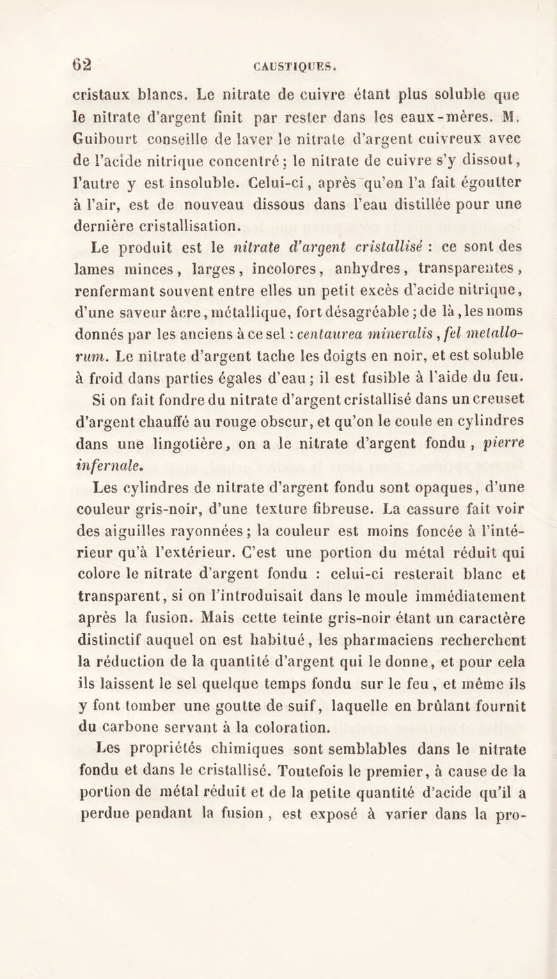 cristaux blancs. Le nitrate de cuivre étant plus soluble que le nitrate d’argent finit par rester dans les eaux-mères. M. Guibourt conseille de laver le nitrate d’argent cuivreux avec de l’acide nitrique concentré; le nitrate de cuivre s’y dissout, l’autre y est insoluble. Celui-ci, après qu’on l’a fait égoutter à l’air, est de nouveau dissous dans l’eau distillée pour une dernière cristallisation. Le produit est le nitrate d’argent cristallisé : ce sont des lames minces , larges , incolores, anhydres , transparentes , renfermant souvent entre elles un petit excès d’acide nitrique, d’une saveur âcre, métallique, fort désagréable ; de là,les noms donnés par les anciens à ce sel icentaurea mineralis , fel melallo- rum. Le nitrate d’argent tache les doigts en noir, et est soluble à froid dans parties égales d’eau ; il est fusible à l’aide du feu. Si on fait fondre du nitrate d’argent cristallisé dans un creuset d’argent chauffé au rouge obscur, et qu’on le coule en cylindres dans une lingotière, on a le nitrate d’argent fondu , pierre infernale. Les cylindres de nitrate d’argent fondu sont opaques, d’une couleur gris-noir, d’une texture fibreuse. La cassure fait voir des aiguilles rayonnées; la couleur est moins foncée à l’inté- rieur qu’à l’extérieur. C’est une portion du métal réduit qui colore le nitrate d’argent fondu : celui-ci resterait blanc et transparent, si on l’introduisait dans le moule immédiatement après la fusion. Mais cette teinte gris-noir étant un caractère distinctif auquel on est habitué, les pharmaciens recherchent la réduction de la quantité d’argent qui le donne, et pour cela ils laissent le sel quelque temps fondu sur le feu, et même ils y font tomber une goutte de suif, laquelle en brûlant fournit du carbone servant à la coloration. Les propriétés chimiques sont semblables dans le nitrate fondu et dans le cristallisé. Toutefois le premier, à cause de la portion de métal réduit et de la petite quantité d’acide qu’il a perdue pendant la fusion , est exposé à varier dans la pro-