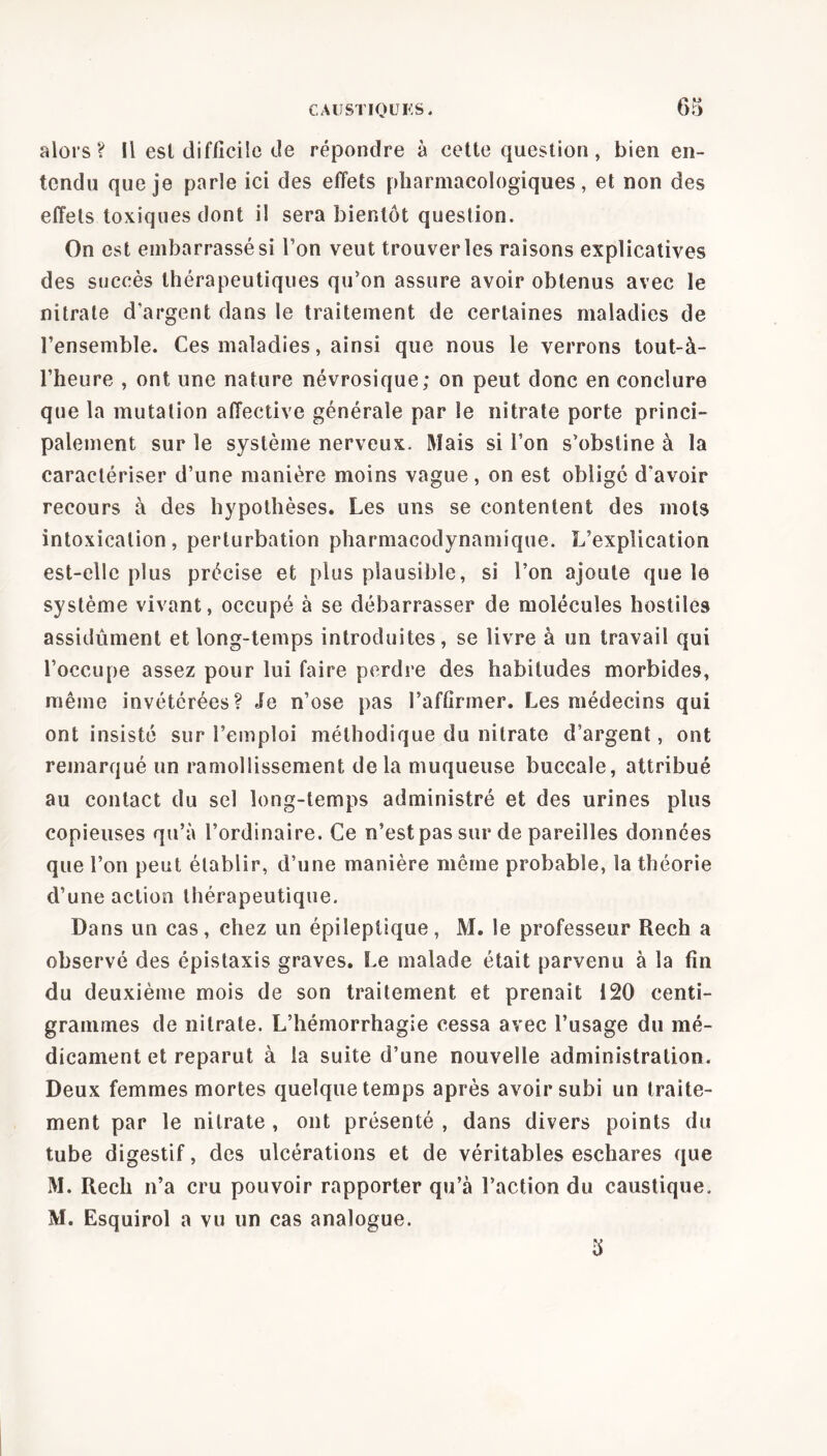 6m alors? Il esl difficile de répondre à cette question, bien en- tendu que je parle ici des effets pharmacologiques, et non des effets toxiques dont il sera bientôt question. On est embarrassé si l’on veut trouver les raisons explicatives des succès thérapeutiques qu’on assure avoir obtenus avec le nitrate d’argent dans le traitement de certaines maladies de l’ensemble. Ces maladies, ainsi que nous le verrons tout-à- l’heure , ont une nature névrosique; on peut donc en conclure que la mutation affective générale par le nitrate porte princi- palement sur le système nerveux. Mais si l’on s’obstine à la caractériser d’une manière moins vague , on est obligé d’avoir recours à des hypothèses. Les uns se contentent des mots intoxication, perturbation pharmacodynamique. L’explication est-elle plus précise et plus plausible, si l’on ajoute que le système vivant, occupé à se débarrasser de molécules hostiles assidûment et long-temps introduites, se livre à un travail qui l’occupe assez pour lui faire perdre des habitudes morbides, même invétérées? Je n’ose pas l’affirmer. Les médecins qui ont insisté sur l’emploi méthodique du nitrate d’argent, ont remarqué un ramollissement delà muqueuse buccale, attribué au contact du sel long-temps administré et des urines plus copieuses qu’à l’ordinaire. Ce n’estpas sur de pareilles données que l’on peut établir, d’une manière meme probable, la théorie d’une action thérapeutique. Dans un cas, chez un épileptique, M. le professeur Rech a observé des épistaxis graves. Le malade était parvenu à la fin du deuxième mois de son traitement et prenait 120 centi- grammes de nitrate. L’hémorrhagie cessa avec l’usage du mé- dicament et reparut à la suite d’une nouvelle administration. Deux femmes mortes quelque temps après avoir subi un traite- ment par le nitrate , ont présenté , dans divers points du tube digestif, des ulcérations et de véritables eschares que M. Rech n’a cru pouvoir rapporter qu’à l’action du caustique. M. Esquirol a vu un cas analogue.