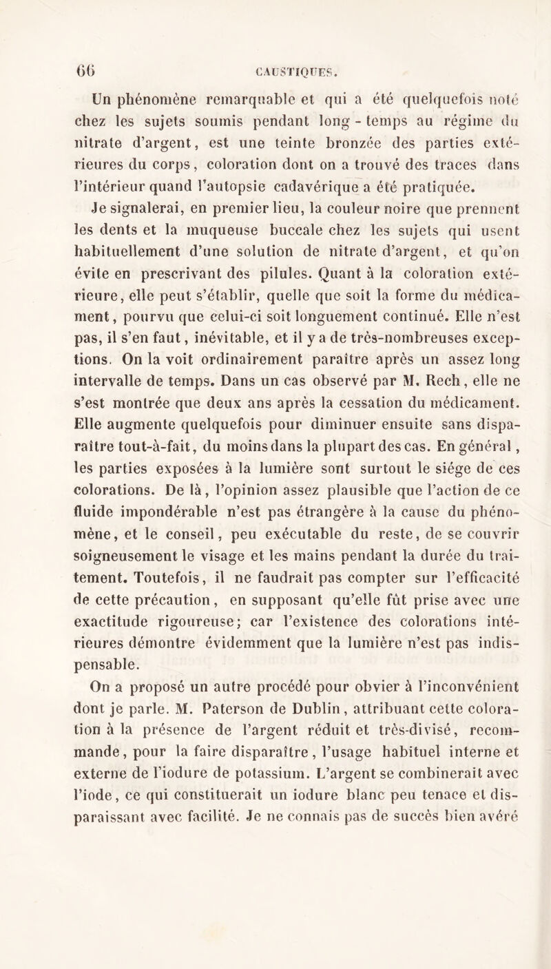 Un phénomène remarquable et qui a été quelquefois noté chez les sujets soumis pendant long - temps au régime du nitrate d’argent, est une teinte bronzée des parties exté- rieures du corps, coloration dont on a trouvé des traces dans l’intérieur quand l'autopsie cadavérique a été pratiquée. Je signalerai, en premier lieu, la couleur noire que prennent les dents et la muqueuse buccale chez les sujets qui usent habituellement d’une solution de nitrate d’argent, et qu’on évite en prescrivant des pilules. Quant à la coloration exté- rieure, elle peut s’établir, quelle que soit la forme du médica- ment, pourvu que celui-ci soit longuement continué. Elle n’est pas, il s’en faut, inévitable, et il y a de très-nombreuses excep- tions. On la voit ordinairement paraître après un assez long intervalle de temps. Dans un cas observé par M. Reeh, elle ne s’est montrée que deux ans après la cessation du médicament. Elle augmente quelquefois pour diminuer ensuite sans dispa- raître tout-à-fait, du moins dans la plupart des cas. En général, les parties exposées à la lumière sont surtout le siège de ces colorations. De là, l’opinion assez plausible que l’action de ce fluide impondérable n’est pas étrangère à la cause du phéno- mène, et le conseil, peu exécutable du reste, de se couvrir soigneusement le visage et les mains pendant la durée du trai- tement. Toutefois, il ne faudrait pas compter sur l’efficacité de cette précaution, en supposant qu’elle fût prise avec une exactitude rigoureuse; car l’existence des colorations inté- rieures démontre évidemment que la lumière n’est pas indis- pensable. On a proposé un autre procédé pour obvier à l’inconvénient dont je parle. M. Paterson de Dublin, attribuant cette colora- tion à la présence de l’argent réduit et très-divisé, recom- mande, pour la faire disparaître, l’usage habituel interne et externe de l’iodure de potassium. L’argent se combinerait avec l’iode, ce qui constituerait un iodure blanc peu tenace et dis- paraissant avec facilité. Je ne connais pas de succès bien avéré