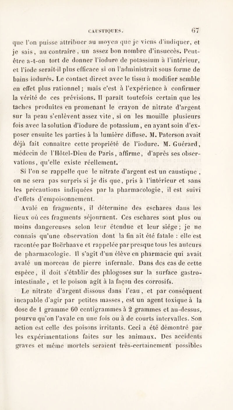 que Ton puisse attribuer au moyen que je viens d’indiquer, et je sais, au contraire , un assez bon nombre d’insuccès. Peut- être a-t-on tort de donner l’iodure de potassium à l’intérieur, et l’iode serait-il plus efficace si on l’administrait sous forme de bains iodurés. Le contact direct avec le tissu à modifier semble en effet plus rationnel ; mais c’est à l’expérience à confirmer la vérité de ces prévisions. ïl paraît toutefois certain que les taches produites en promenant le crayon de nitrate d’argent sur la peau s’enlèvent assez vite, si on les mouille plusieurs fois avec la solution d’iodure de potassium, en ayant soin d’ex- poser ensuite les parties à la lumière diffuse. M. Paterson avait déjà fait connaître cette propriété de l’iodure. M. Guérard, médecin de l’Hôtel-Dieu de Paris, affirme, d’après ses obser- vations, qu’elle existe réellement. Si l’on se rappelle que le nitrate d’argent est un caustique , on ne sera pas surpris si je dis que, pris à l’intérieur et sans les précautions indiquées par la pharmacologie, il est suivi d’effets d’empoisonnement. Avalé en fragments, il détermine des eschares dans les lieux où ces fragments séjournent. Ces eschares sont plus ou moins dangereuses selon leur étendue et leur siège; je ne connais qu’une observation dont la fin ait été fatale : elle est racontée par Boërhaave et rappelée par presque tous les auteurs de pharmacologie. Il s’agit d’un élève en pharmacie qui avait avalé un morceau de pierre infernale. Dans des cas de cette espèce, il doit s’établir des phlogoses sur la surface gastro- intestinale , et le poison agit à la façon des corrosifs. Le nitrate d’argent dissous dans l’eau, et par conséquent incapable d’agir par petites masses , est un agent toxique à la dose de l gramme 60 centigrammes à 2 grammes et au-dessus, pourvu qu’on l’avale en une fois ou à de courts intervalles. Son action est celle des poisons irritants. Ceci a été démontré par les expérimentations faites sur les animaux. Des accidents graves et même mortels seraient très-certainement possibles