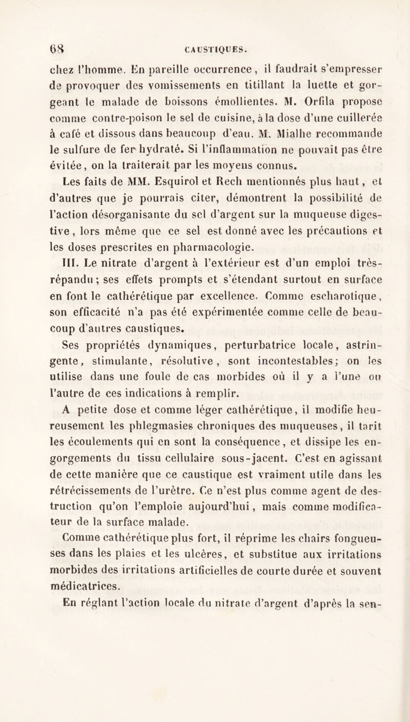 chez l’homme. En pareille occurrence, il faudrait s’empresser de provoquer des vomissements en titillant la luette et gor- geant le malade de boissons émollientes. M. Orfila propose comme contre-poison le sel de cuisine, à la dose d’une cuillerée à café et dissous dans beaucoup d’eau. M. Mialhe recommande le sulfure de fer hydraté. Si l’inflammation ne pouvait pas être évitée, on la traiterait par les moyens connus. Les faits de MM. Esquirol et Rech mentionnés plus haut, et d’autres que je pourrais citer, démontrent la possibilité de l’action désorganisante du sel d’argent sur la muqueuse diges- tive, lors même que ce sel est donné avec les précautions et les doses prescrites en pharmacologie. T11. Le nitrate d’argent à l’extérieur est d’un emploi très- répandu; ses effets prompts et s’étendant surtout en surface en font le calhérétique par excellence. Comme escharolique, son efficacité n’a pas été expérimentée comme celle de beau- coup d’autres caustiques. Ses propriétés dynamiques, perturbatrice locale, astrin- gente, stimulante, résolutive, sont incontestables; on les utilise dans une foule de cas morbides où il y a l’une ou l’autre de ces indications à remplir. A petite dose et comme léger cathérétique, il modifie heu- reusement les phlegmasies chroniques des muqueuses, il tarit les écoulements qui en sont la conséquence, et dissipe les en- gorgements du tissu cellulaire sous-jacent. C’est en agissant de cette manière que ce caustique est vraiment utile dans les rétrécissements de l’urètre. Ce n’est plus comme agent de des- truction qu’on l’emploie aujourd’hui, mais comme modifica- teur de la surface malade. Comme cathérétique plus fort, il réprime les chairs fongueu- ses dans les plaies et les ulcères, et substitue aux irritations morbides des irritations artificielles de courte durée et souvent médicatrices. En réglant l’action locale du nitrate d’argent d’après la sen-