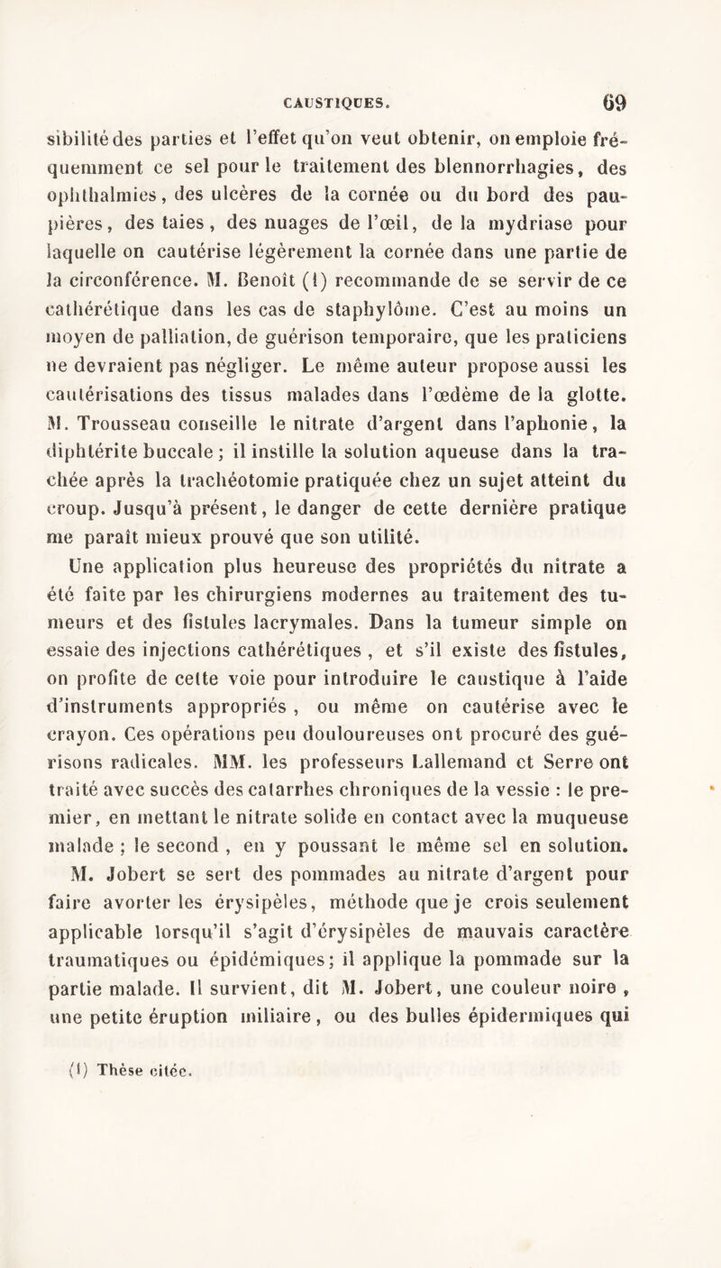 sibilité des parties et l’effet qu’on veut obtenir, on emploie fré- quemment ce sel pour le traitement des blennorrhagies, des ophthalmies, des ulcères de la cornée ou du bord des pau- pières, des taies, des nuages de l’œil, delà mydriase pour laquelle on cautérise légèrement la cornée dans une partie de la circonférence. M. Benoît (i) recommande de se servir de ce catliérétique dans les cas de staphylôme. C’est au moins un moyen de palliation, de guérison temporaire, que les praticiens ne devraient pas négliger. Le même auteur propose aussi les cautérisations des tissus malades dans l’œdème de la glotte. M. Trousseau conseille le nitrate d’argent dans l’aphonie, la diphlérite buccale ; il instille la solution aqueuse dans la tra- chée après la trachéotomie pratiquée chez un sujet atteint du croup. Jusqu’à présent, le danger de cette dernière pratique me paraît mieux prouvé que son utilité. Une application plus heureuse des propriétés du nitrate a été faite par les chirurgiens modernes au traitement des tu- meurs et des fistules lacrymales. Dans la tumeur simple on essaie des injections cathérétiques , et s’il existe des fistules, on profite de cette voie pour introduire le caustique à l’aide d’instruments appropriés , ou même on cautérise avec îe crayon. Ces opérations peu douloureuses ont procuré des gué- risons radicales. MM. les professeurs Lallemand et Serre ont traité avec succès des catarrhes chroniques de la vessie : le pre- mier, en mettant le nitrate solide en contact avec la muqueuse malade ; îe second , en y poussant le même sel en solution. M. Jobert se sert des pommades au nitrate d’argent pour faire avorter les érysipèles, méthode que je crois seulement applicable lorsqu’il s’agit d’érysipèles de mauvais caractère traumatiques ou épidémiques; il applique la pommade sur la partie malade. U survient, dit M. Jobert, une couleur noire , une petite éruption miliaire , ou des bulles épidermiques qui (1) Thèse citée.