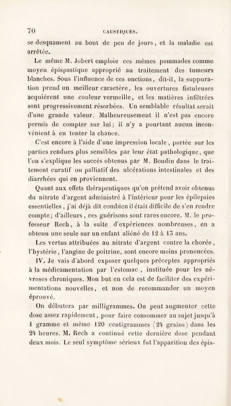 se desquament au bout de peu de jours, et la maladie est arrêtée. Le même M. Jobert emploie ces mêmes pommades comme moyen épispastique approprié au traitement des tumeurs blanches. Sous l’influence cle ces onctions, dit-il, la suppura- tion prend un meilleur caractère, les ouvertures fîstuleuses acquièrent une couleur vermeille, et les matières infiltrées sont progressivement résorbées. Un semblable résultat serait d’une grande valeur. Malheureusement il n’est pas encore permis de compter sur lui ; il n’y a pourtant aucun incon- vénient à en tenter la chance. C’est encore à l’aide d’une impression locale , portée sur les parties rendues plus sensibles par leur état pathologique, que l’on s’explique les succès obtenus par M. Boudin dans le trai- tement curatif ou palliatif des ulcérations intestinales et des diarrhées qui en proviennent. Quant aux effets thérapeutiques qu’on prétend avoir obtenus du nitrate d’argent administré à l’intérieur pour les épilepsies essentielles , j’ai déjà dit combien il était difficile de s’en rendre compte; d’ailleurs, ces guérisons sont rares encore. M. le pro- fesseur Rech, à la suite d’expériences nombreuses, en a obtenu une seule sur un enfant aliéné de 12 à 15 ans. Les vertus attribuées au nitrate d’argent contre la chorée , l’hystérie, l’angine de poitrine, sont encore moins prononcées. IV. Je vais d’abord exposer quelques préceptes appropriés à la médicamentation par l’estomac , instituée pour les né- vroses chroniques. Mon but en cela est de faciliter des expéri- mentations nouvelles, et non de recommander un moyen éprouvé. On débutera par milligrammes. On peut augmenter celte dose assez rapidement, pour faire consommer au sujet jusqu’à 4 gramme et même 120 centigrammes (24 grains) dans les 24 heures. M. Rech a continué cette dernière dose pendant deux mois. Le seul symptôme sérieux fut l’apparition des épis-