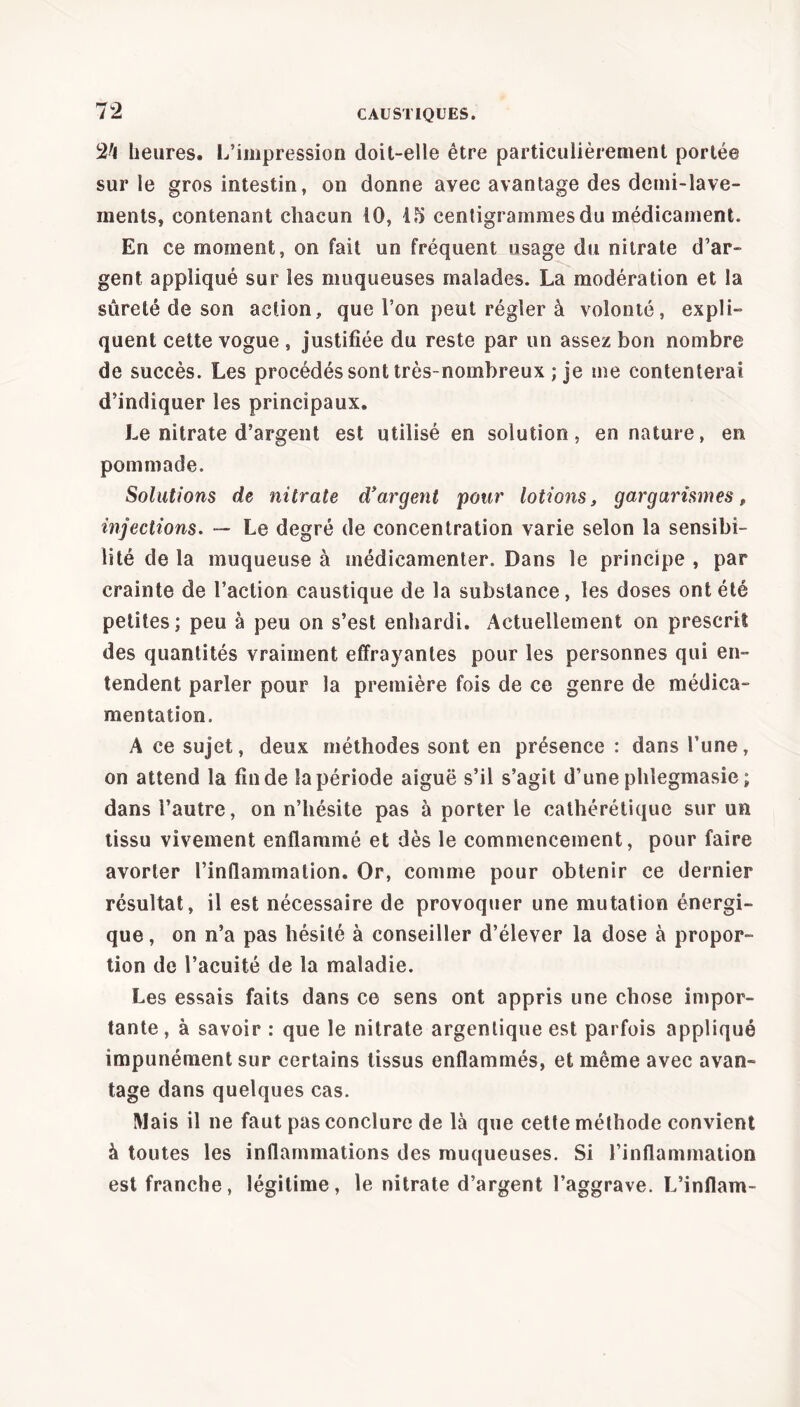 2^1 heures. L’impression doit-elle être particulièrement portée sur le gros intestin, on donne avec avantage des demi-lave- ments, contenant chacun 10, 15 centigrammes du médicament. En ce moment, on fait un fréquent usage du nitrate d’ar- gent appliqué sur les muqueuses malades. La modération et la sûreté de son action, que l’on peut régler à volonté, expli- quent cette vogue , justifiée du reste par un assez bon nombre de succès. Les procédés sont très-nombreux ; je me contenterai d’indiquer les principaux. Le nitrate d’argent est utilisé en solution, en nature, en pommade. Solutions de nitrate d'argent pour lotions, gargarismes f injections. — Le degré de concentration varie selon la sensibi- lité de la muqueuse à médicamenter. Dans le principe , par crainte de l’action caustique de la substance, les doses ont été petites; peu à peu on s’est enhardi. Actuellement on prescrit des quantités vraiment effrayantes pour les personnes qui en- tendent parler pour la première fois de ce genre de médica- mentation. A ce sujet, deux méthodes sont en présence : dans l’une, on attend la fin de la période aiguë s’il s’agit d’une phlegmasie; dans i’autre, on n’hésite pas à porter le cathérétiquc sur un tissu vivement enflammé et dès le commencement, pour faire avorter l’inflammation. Or, comme pour obtenir ce dernier résultat, il est nécessaire de provoquer une mutation énergi- que , on n’a pas hésité à conseiller d’élever la dose à propor- tion de l’acuité de la maladie. Les essais faits dans ce sens ont appris une chose impor- tante, à savoir : que le nitrate argenlique est parfois appliqué impunément sur certains tissus enflammés, et même avec avan- tage dans quelques cas. Mais il ne faut pas conclure de là que cette méthode convient à toutes les inflammations des muqueuses. Si l’inflammation est franche, légitime, le nitrate d’argent l’aggrave. L’inflam-