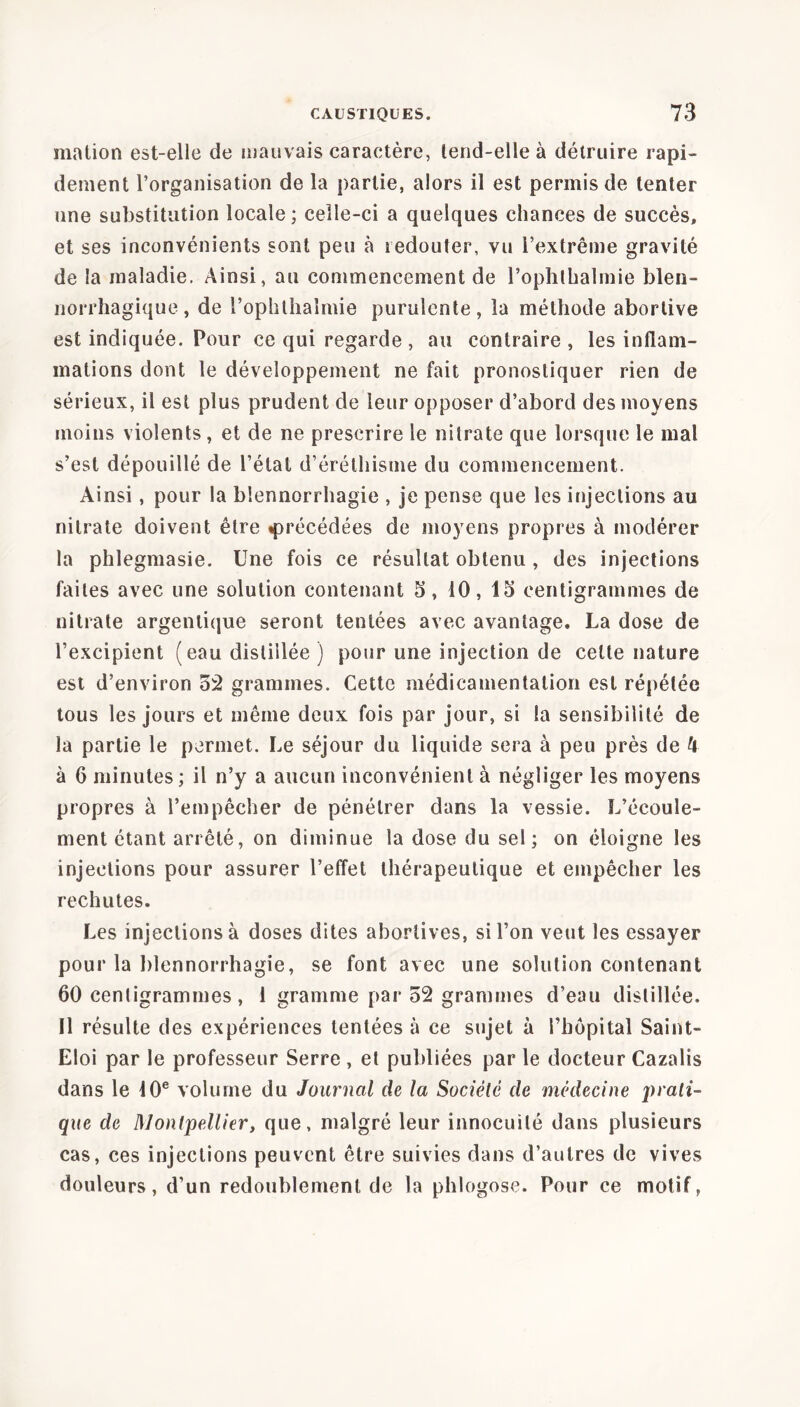 mation est-elle de mauvais caractère, lend-elle à détruire rapi- dement l’organisation de la partie, alors il est permis de tenter une substitution locale; celle-ci a quelques chances de succès, et ses inconvénients sont peu à redouter, vu l’extrême gravité de la maladie. Ainsi, au commencement de l’ophthalmie blen- norrhagique, de l’ophthaîmie purulente, la méthode abortive est indiquée. Pour ce qui regarde , au contraire, les inflam- mations dont le développement ne fait pronostiquer rien de sérieux, il est plus prudent de leur opposer d’abord des moyens moins violents, et de ne prescrire le nitrate que lorsque le mal s’est dépouillé de l’état d’éréthisme du commencement. Ainsi , pour la blennorrhagie , je pense que les injections au nitrate doivent être «précédées de moyens propres à modérer la phlegmasie. Une fois ce résultat obtenu, des injections faites avec une solution contenant 5, 10, 15 centigrammes de nitrate argentique seront tentées avec avantage. La dose de l’excipient (eau distillée ) pour une injection de celte nature est d’environ 52 grammes. Cette médicamentation est répétée tous les jours et même deux fois par jour, si la sensibilité de la partie le permet. Le séjour du liquide sera à peu près de h à 6 minutes; il n’y a aucun inconvénient à négliger les moyens propres à l’empêcher de pénétrer dans la vessie. L’écoule- ment étant arrêté, on diminue la dose du sel; on éloigne les injections pour assurer l’effet thérapeutique et empêcher les rechutes. Les injections à doses dites abortives, si l’on veut les essayer pour la blennorrhagie, se font avec une solution contenant 60 cenligrammes, 1 gramme par 52 grammes d’eau distillée. Il résulte des expériences tentées à ce sujet à l’hôpital Saint- Eloi par le professeur Serre , et publiées par le docteur Cazalis dans le 10e volume du Journal de la Société de médecine prati- que de Montpelliery que, malgré leur innocuité dans plusieurs cas, ces injections peuvent être suivies dans d’autres de vives douleurs, d’un redoublement de la phlogose. Pour ce motif,