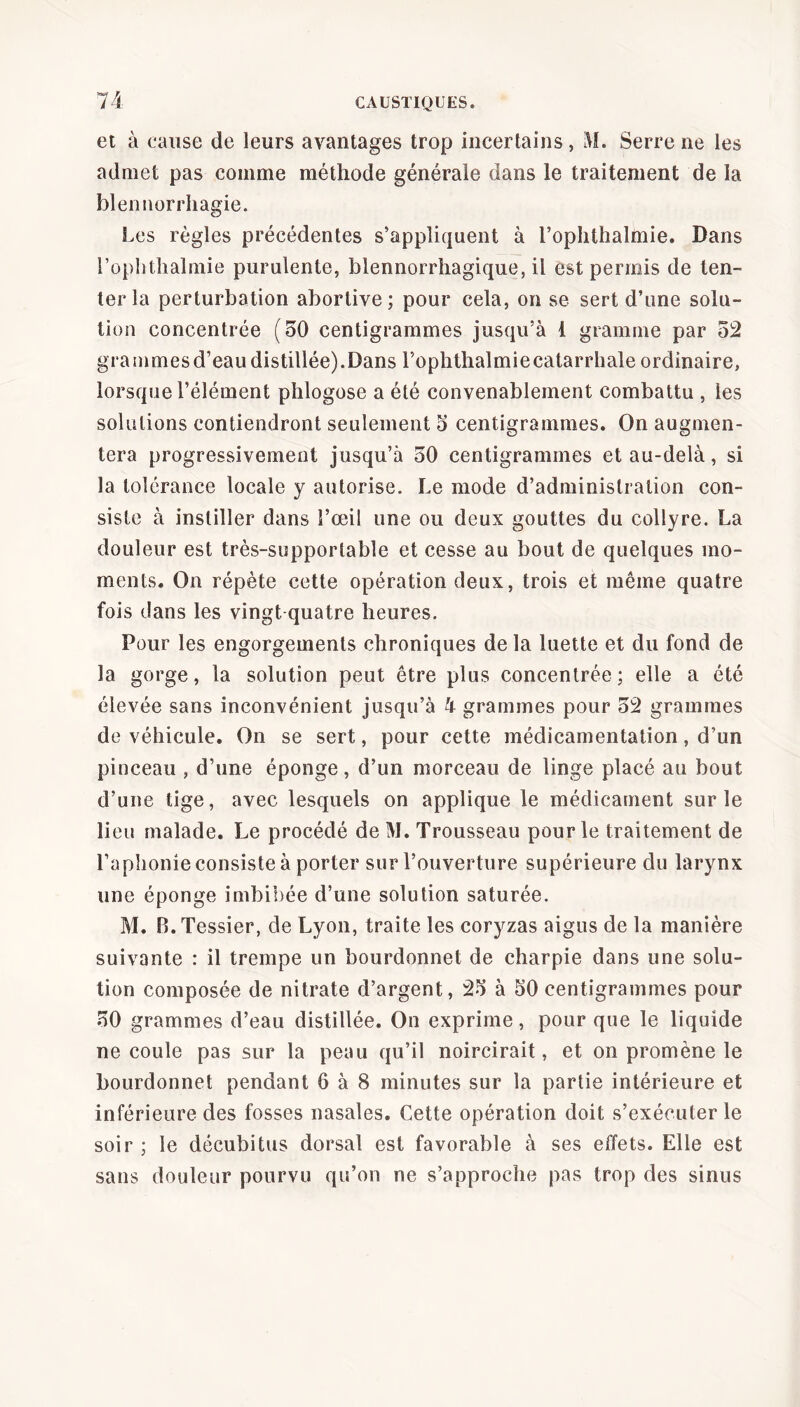 et à cause de leurs avantages trop incertains, M. Serre ne les admet pas comme méthode générale dans le traitement de la blennorrhagie. Les règles précédentes s’appliquent à l’ophthahnie. Dans l’ophthalmie purulente, blennorrhagique, il est permis de ten- ter la perturbation abortive; pour cela, on se sert d’une solu- tion concentrée (50 centigrammes jusqu’à 1 gramme par 52 grammesd’eaudistillée).Dans l’ophthalmiecatarrhale ordinaire, lorsque l’élément phlogose a été convenablement combattu , les solutions contiendront seulement 5 centigrammes. On augmen- tera progressivement jusqu’à 50 centigrammes et au-delà, si la tolérance locale y autorise. Le mode d’administration con- siste à instiller dans l’œil une ou deux gouttes du collyre. La douleur est très-supportable et cesse au bout de quelques mo- ments. On répète cette opération deux, trois et même quatre fois dans les vingt quatre heures. Pour les engorgements chroniques de la luette et du fond de la gorge, la solution peut être plus concentrée; elle a été élevée sans inconvénient jusqu’à 4 grammes pour 52 grammes de véhicule. On se sert, pour cette médicamentation, d’un pinceau , d’une éponge, d’un morceau de linge placé au bout d’une tige, avec lesquels on applique le médicament sur le lieu malade. Le procédé de M. Trousseau pour le traitement de l’aphonie consiste à porter sur l’ouverture supérieure du larynx une éponge imbibée d’une solution saturée. M. B. Tessier, de Lyon, traite les coryzas aigus de la manière suivante : il trempe un bourdonnet de charpie dans une solu- tion composée de nitrate d’argent, 25 à 50 centigrammes pour 50 grammes d’eau distillée. On exprime, pour que le liquide ne coule pas sur la peau qu’il noircirait, et on promène le bourdonnet pendant 6 à 8 minutes sur la partie intérieure et inférieure des fosses nasales. Cette opération doit s’exécuter le soir ; le décubitus dorsal est favorable à ses effets. Elle est sans douleur pourvu qu’on ne s’approche pas trop des sinus