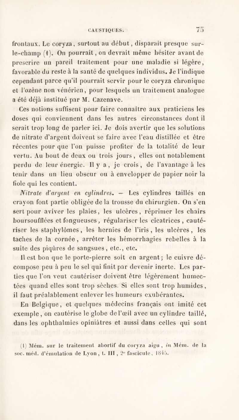 *7 M frontaux. Le coryza, surtout au début, disparait presque sur- le-champ (1). On pourrait, on devrait même hésiter avant de prescrire un pareil traitement pour une maladie si légère, favorable du reste à la santé de quelques individus. Je l’indique cependant parce qu’il pourrait servir pour le coryza chronique et l’ozène non vénérien, pour lesquels un traitement analogue a été déjà institué par M. Cazenave. Ces notions suffisent pour faire connaître aux praticiens les doses qui conviennent dans les autres circonstances dont il serait trop long de parler ici. Je dois avertir que les solutions de nitrate d’argent doivent se faire avec l’eau distillée et être récentes pour que l’on puisse profiter de la totalité de leur vertu. Au bout de deux ou trois jours, elles ont notablement perdu de leur énergie. Il y a, je crois, de l’avantage à les tenir dans un lieu obscur ou à envelopper de papier noir la fiole qui les contient. Nitrate d’aryenl en cylindres. — Les cylindres taillés en crayon font partie obligée de la trousse du chirurgien. On s’en sert pour aviver les plaies, les ulcères, réprimer les chairs boursoufflées et fongueuses, régulariser les cicatrices, cauté- riser les staphylômes, les hernies de l’iris, les ulcères, les taches de la cornée , arrêter les hémorrhagies rebelles à la suite des piqûres de sangsues, etc., etc. Il est bon que le porte-pierre soit en argent; le cuivre dé- compose peu à peu le sel qui finit par devenir inerte. Les par- ties que l’on veut cautériser doivent être légèrement humec- tées quand elles sont trop sèches. Si elles sont trop humides, il faut préalablement enlever les humeurs exubérantes. En Belgique, et quelques médecins français ont imité cet exemple, on cautérise le globe de l’œil avec un cylindre taillé, dans les ophthalmies opiniâtres et aussi dans celles qui sont (1) Mém. sur le traitement abortif du coryza aigu , in Mém. de la soc. méd. d’émulation de Lyon, l. III , 2° fascicule, 1845.