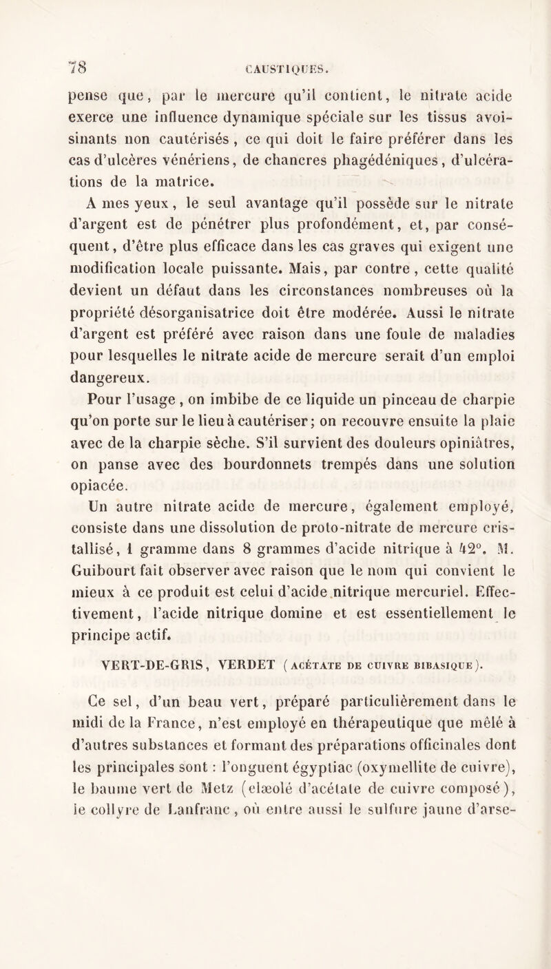 pense que, par le mercure qu’il contient, le nitrate acide exerce une influence dynamique spéciale sur les tissus avoi- sinants non cautérisés , ce qui doit le faire préférer dans les cas d’ulcères vénériens, de chancres phagédéniques, d’ulcéra- tions de la matrice. A mes yeux, le seul avantage qu’il possède sur le nitrate d’argent est de pénétrer plus profondément, et, par consé- quent, d’être plus efficace dans les cas graves qui exigent une modification locale puissante. Mais, par contre, cette qualité devient un défaut dans les circonstances nombreuses où la propriété désorganisatrice doit être modérée* Aussi le nitrate d’argent est préféré avec raison dans une foule de maladies pour lesquelles le nitrate acide de mercure serait d’un emploi dangereux. Pour l’usage , on imbibe de ce liquide un pinceau de charpie qu’on porte sur le lieu à cautériser; on recouvre ensuite la plaie avec de la charpie sèche. S’il survient des douleurs opiniâtres, on panse avec des bourdonnets trempés dans une solution opiacée. Un autre nitrate acide de mercure, également employé, consiste dans une dissolution de proto-nitrate de mercure cris- tallisé, 1 gramme dans 8 grammes d’acide nitrique à 42°. M. Guibourt fait observer avec raison que le nom qui convient le mieux à ce produit est celui d’acide nitrique mercuriel. Effec- tivement, l’acide nitrique domine et est essentiellement le principe actif. VERT-DE-GRIS, VERDET (acétate de cuivre bibasique). Ce sel, d’un beau vert, préparé particulièrement dans le midi de la France, n’est employé en thérapeutique que mêlé à d’autres substances et formant des préparations officinales dont les principales sont : l’onguent égyptiac (oxymellite de cuivre), le baume vert de Metz (elæolé d’acétate de cuivre composé), ie collyre de Lanfranc , où entre aussi le sulfure jaune d’arse-