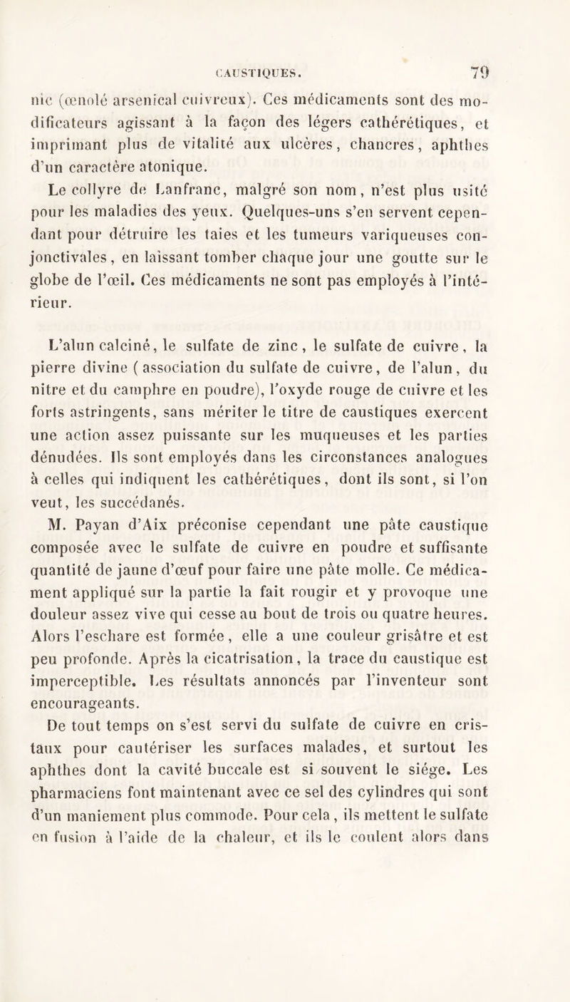 nie (œnolé arsenical cuivreux). Ces médicaments sont des mo- dificateurs agissant à la façon des légers cathérétiques, et imprimant plus de vitalité aux ulcères, chancres, aphthes d’un caractère atonique. Le collyre de Lanfranc, malgré son nom, n’est plus usité pour les maladies des yeux. Quelques-uns s’en servent cepen- dant pour détruire les taies et les tumeurs variqueuses con- jonctivales, en laissant tomber chaque jour une goutte sur le globe de l’œil. Ces médicaments ne sont pas employés à l’inté- rieur. L’alun calciné, le sulfate de zinc, le sulfate de cuivre, la pierre divine ( association du sulfate de cuivre, de l’alun, du nitre et du camphre en poudre), l'oxyde rouge de cuivre et les forls astringents, sans mériter le titre de caustiques exercent une action assez puissante sur les muqueuses et les parties dénudées. Ils sont employés dans les circonstances analogues à celles qui indiquent les cathérétiques, dont ils sont, si l’on veut, les succédanés. M. Payan d’Aix préconise cependant une pâte caustique composée avec le sulfate de cuivre en poudre et suffisante quantité de jaune d’œuf pour faire une pâte molle. Ce médica- ment appliqué sur la partie la fait rougir et y provoque une douleur assez vive qui cesse au bout de trois ou quatre heures. Alors l’eschare est formée, elle a une couleur grisâtre et est peu profonde. Après la cicatrisation, la trace du caustique est imperceptible. Les résultats annoncés par l’inventeur sont encourageants. De tout temps on s’est servi du sulfate de cuivre en cris- taux pour cautériser les surfaces malades, et surtout les aphthes dont la cavité buccale est si souvent le siège. Les pharmaciens font maintenant avec ce sel des cylindres qui sont d’un maniement plus commode. Pour cela , ils mettent le sulfate en fusion à l’aide de la chaleur, et ils le coulent alors dans