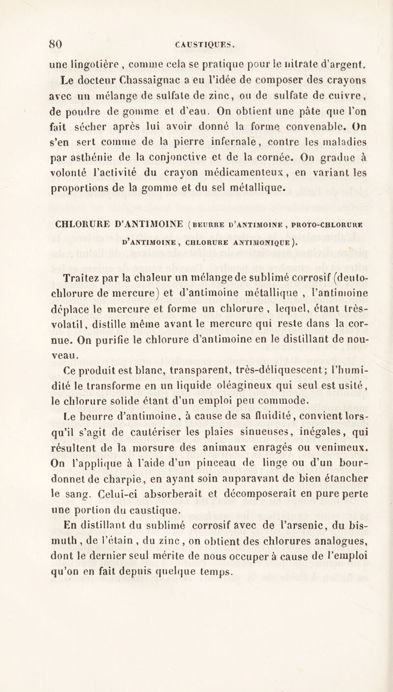 une îingotière , comme cela se pratique pour Se nitrate d’argent. Le docteur Chassaignac a eu l’idée de composer des crayons avec un mélange de sulfate de zinc, ou de sulfate de cuivre, de poudre de gomme et d’eau. On obtient une pâte que l’on fait sécher après lui avoir donné la forme convenable. On s’en sert comme de la pierre infernale, contre les maladies par asthénie de la conjonctive et de la cornée. On gradue à volonté l’activité du crayon médicamenteux, en variant les proportions de la gomme et du sel métallique. CHLORURE D’ANTIMOINE (beurre d’antimoine , proto-chlorurk d’antimoine, chlorure antimonique ). Traitez par la chaleur un mélange de sublimé corrosif (deuto- clilorure de mercure) et d’antimoine métallique , l’antimoine déplace le mercure et forme un chlorure , lequel, étant très- volatil, distille même avant le mercure qui reste dans la cor- nue. On purifie le chlorure d’antimoine en le distillant de nou- veau. Ce produit est blanc, transparent, très-déliquescent; l’humi- dité le transforme en un liquide oléagineux qui seul est usité, le chlorure solide étant d’un emploi peu commode. Le beurre d’antimoine, à cause de sa fluidité, convient lors- qu’il s’agit de cautériser les plaies sinueuses, inégales, qui résultent de la morsure des animaux enragés ou venimeux. On l’applique à l’aide d’un pinceau de linge ou d’un bour- donnet de charpie, en ayant soin auparavant de bien étancher le sang. Celui-ci absorberait et décomposerait en pure perte une portion du caustique. En distillant du sublimé corrosif avec de l’arsenic, du bis- muth , de l’étain , du zinc, on obtient des chlorures analogues, dont le dernier seul mérite de nous occupera cause de l’emploi qu’on en fait depuis quelque temps.