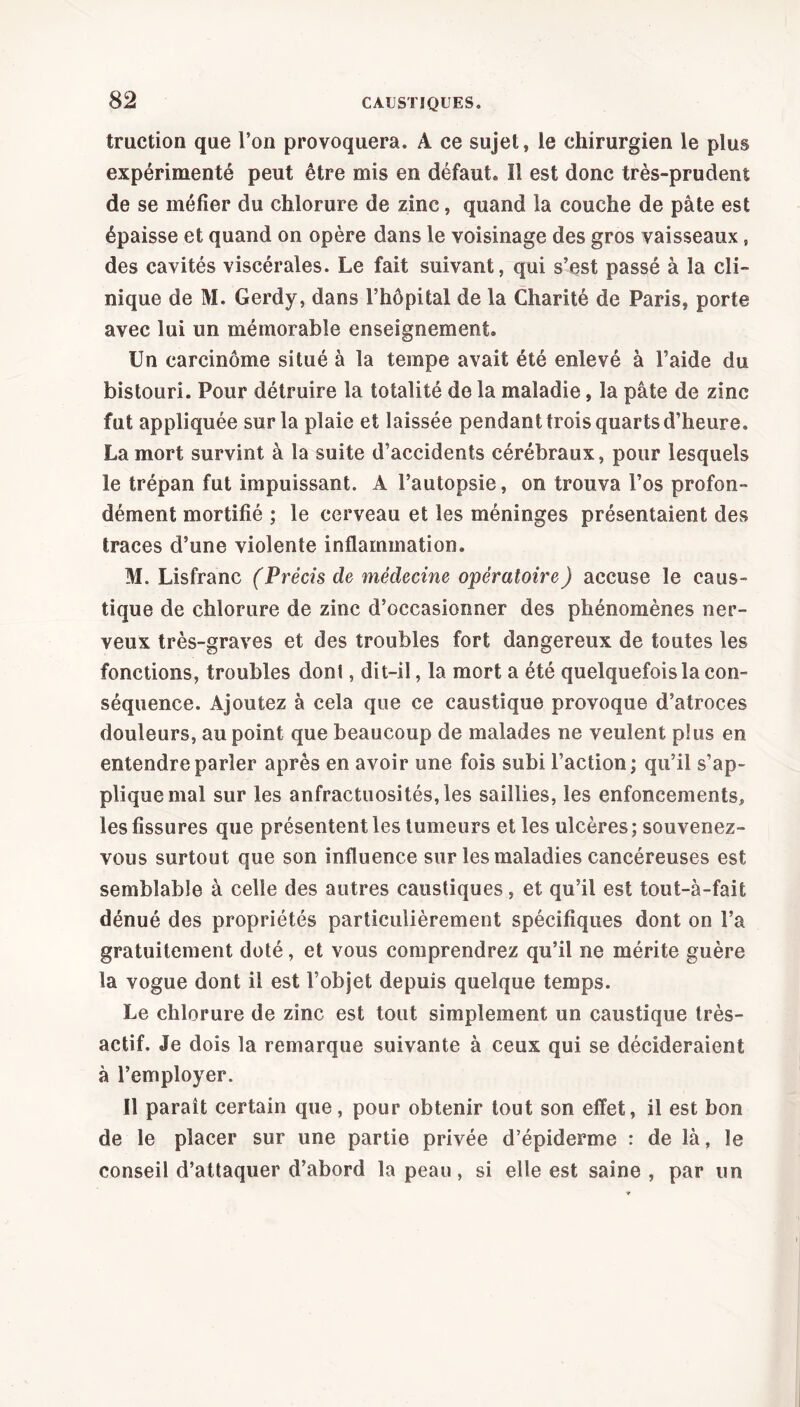 truction que l’on provoquera. A ce sujet, le chirurgien le plus expérimenté peut être mis en défaut. Il est donc très-prudent de se méfier du chlorure de zinc, quand la couche de pâte est épaisse et quand on opère dans le voisinage des gros vaisseaux, des cavités viscérales. Le fait suivant, qui s’est passé à la cli- nique de M. Gerdy, dans l’hôpital de la Charité de Paris, porte avec lui un mémorable enseignement. Un carcinome situé à la tempe avait été enlevé à l’aide du bistouri. Pour détruire la totalité de la maladie, la pâte de zinc fut appliquée sur la plaie et laissée pendant trois quarts d’heure. La mort survint à la suite d’accidents cérébraux, pour lesquels le trépan fut impuissant. A l’autopsie, on trouva l’os profon- dément mortifié ; le cerveau et les méninges présentaient des traces d’une violente inflammation. M. Lisfranc (Précis de médecine opératoire) accuse le caus- tique de chlorure de zinc d’occasionner des phénomènes ner- veux très-graves et des troubles fort dangereux de toutes les fonctions, troubles dont, dit-il, la mort a été quelquefois la con- séquence. Ajoutez à cela que ce caustique provoque d’atroces douleurs, au point que beaucoup de malades ne veulent plus en entendre parler après en avoir une fois subi l’action; qu’il s’ap- plique mal sur les anfractuosités, les saillies, les enfoncements, les fissures que présentent les tumeurs et les ulcères; souvenez- vous surtout que son influence sur les maladies cancéreuses est semblable à celle des autres caustiques, et qu’il est tout-à-fait dénué des propriétés particulièrement spécifiques dont on l’a gratuitement doté, et vous comprendrez qu’il ne mérite guère la vogue dont il est l’objet depuis quelque temps. Le chlorure de zinc est tout simplement un caustique très- actif. Je dois la remarque suivante à ceux qui se décideraient à l’employer. Il paraît certain que, pour obtenir tout son effet, il est bon de le placer sur une partie privée d’épiderme : de là, le conseil d’attaquer d’abord la peau, si elle est saine , par un