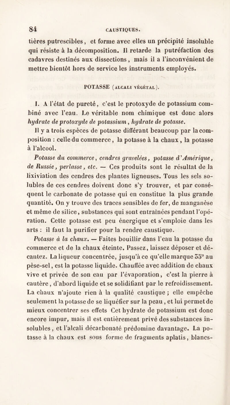 tières putrescibles, et forme avec elles un précipité insoluble qui résiste à la décomposition. Il retarde la putréfaction des cadavres destinés aux dissections, mais il a l’inconvénient de mettre bientôt hors de service les instruments employés. POTASSE (alcali végétal). I. A l’état de pureté, c’est le protoxyde de potassium com- biné avec l’eau. Le véritable nom chimique est donc alors hydrate de protoxyde de potassium, hydrate de potasse. Il y a trois espèces de potasse différant beaucoup par la com- position : celle du commerce, la potasse à la chaux, la potasse à l’alcool. Potasse du commerce, cendres gravelées, potasse d'Amérique, de Russie, perlasse, etc. — Ces produits sont le résultat de la lixiviation des cendres des plantes ligneuses. Tous les sels so- lubles de ces cendres doivent donc s’y trouver, et par consé- quent le carbonate de potasse qui en constitue la plus grande quantité. On y trouve des traces sensibles de fer, de manganèse et même de silice, substances qui sont entraînées pendant l’opé- ration. Cette potasse est peu énergique et s’emploie dans les arts : il faut la purifier pour la rendre caustique. Potasse à la chaux. — Faites bouillir dans l’eau la potasse du commerce et de la chaux éteinte. Passez, laissez déposer et dé- cantez. La liqueur concentrée, jusqu’à ce qu’elle marque 55° au pèse-sel, est la potasse liquide. Chauffée avec addition de chaux vive et privée de son eau par l’évaporation, c’est la pierre à cautère, d’abord liquide et se solidifiant par le refroidissement. La chaux n’ajoute rien à la qualité caustique ; elle empêche seulement la potasse de se liquéfier sur la peau , et lui permet de mieux concentrer ses effets Cet hydrate de potassium est donc encore impur, mais il est entièrement privé des substances in- solubles , et l’alcali décarbonaté prédomine davantage. La po- tasse à la chaux est sous forme de fragments aplatis, blancs-