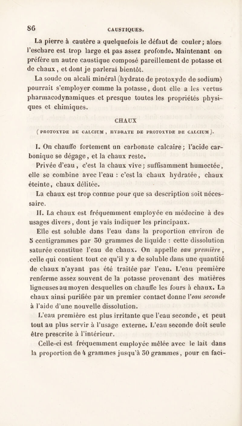 La pierre à cautère a quelquefois le défaut de couler; alors l’eschare est trop large et pas assez profonde. Maintenant on préfère un autre caustique composé pareillement de potasse et de chaux, et dont je parlerai bientôt La soude ou alcali minéral (hydrate de protoxyde de sodium) pourrait s’employer comme la potasse, dont elle a les vertus pharmacodynamiques et presque toutes les propriétés physi- ques et chimiques. CHAUX ( PROTOXYDE DE CALCIUM , HYDRATE DE PROTOXYDE DE CALCIUM ). I. On chauffe fortement un carbonate calcaire; l’acide car- bonique se dégage, et la chaux reste. Privée d’eau , c’est la chaux vive; suffisamment humectée» elle se combine avec l’eau : c’est la chaux hydratée, chaux éteinte, chaux délitée. La chaux est trop connue pour que sa description soit néces- saire. IL La chaux est fréquemment employée en médecine à des usages divers, dont je vais indiquer les principaux. Elle est soluble dans l’eau dans la proportion environ de 5 centigrammes par 50 grammes de liquide : cette dissolution saturée constitue l’eau de chaux. On appelle eau première», celle qui contient tout ce qu’il y a de soluble dans une quantité de chaux n’ayant pas été traitée par l’eau. L’eau première renferme assez souvent de la potasse provenant des matières ligneuses au moyen desquelles on chauffe les fours à chaux. La chaux ainsi purifiée par un premier contact donne Veau seconde à l’aide d’une nouvelle dissolution. L’eau première est plus irritante que l’eau seconde, et peut tout au plus servir à l’usage externe. L’eau seconde doit seule être prescrite à l’intérieur. Celle-ci est fréquemment employée mêlée avec le lait dans la proportion de 4 grammes jusqu’à 50 grammes, pour en facî-
