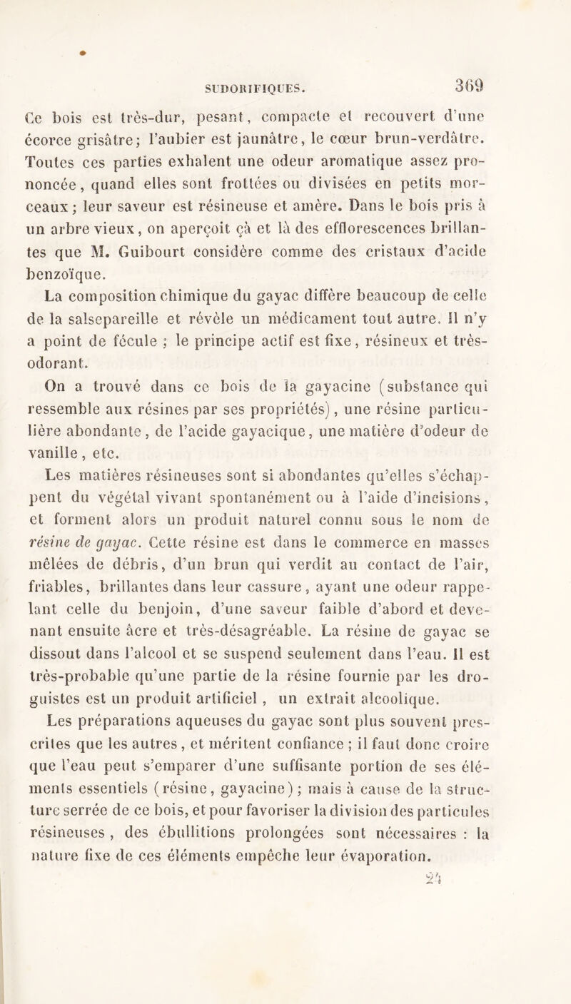 Ce bois est très-dur, pesant, compacte et recouvert d’une écorce grisâtre; l’aubier est jaunâtre, le cœur brun-verdâtre. Toutes ces parties exhalent une odeur aromatique assez pro- noncée, quand elles sont frottées ou divisées en petits mor- ceaux ; leur saveur est résineuse et amère. Dans le bois pris à un arbre vieux, on aperçoit çâ et là des efflorescences brillan- tes que M. Guibourt considère comme des cristaux d’acide benzoïque. La composition chimique du gayac diffère beaucoup de celle de la salsepareille et révèle un médicament tout autre. Il n’y a point de fécule ; le principe actif est fixe, résineux et très- odorant. On a trouvé dans ce bois de la gayacine (substance qui ressemble aux résines par ses propriétés), une résine particu- lière abondante, de l’acide gayacique, une matière d’odeur de vanille, etc. Les matières résineuses sont si abondantes qu’elles s’échap- pent du végétal vivant spontanément ou à l’aide d’incisions, et forment alors un produit naturel connu sous le nom de résine de gayac. Cette résine est dans le commerce en masses mêlées de débris, d’un brun qui verdit au contact de l’air, friables, brillantes dans leur cassure, ayant une odeur rappe- lant celle du benjoin, d’une saveur faible d’abord et deve- nant ensuite âcre et très-désagréable. La résine de gayac se dissout dans l’alcool et se suspend seulement dans l’eau. 11 est très-probable qu’une partie de la résine fournie par les dro- guistes est un produit artificiel , un extrait alcoolique. Les préparations aqueuses du gayac sont plus souvent pres- eriles que les autres, et méritent confiance ; il faut donc croire que l’eau peut s’emparer d’une suffisante portion de ses élé- ments essentiels (résine, gayacine) ; mais à cause de la struc- ture serrée de ce bois, et pour favoriser la division des particules résineuses , des ébullitions prolongées sont nécessaires : la nature fixe de ces éléments empêche leur évaporation.