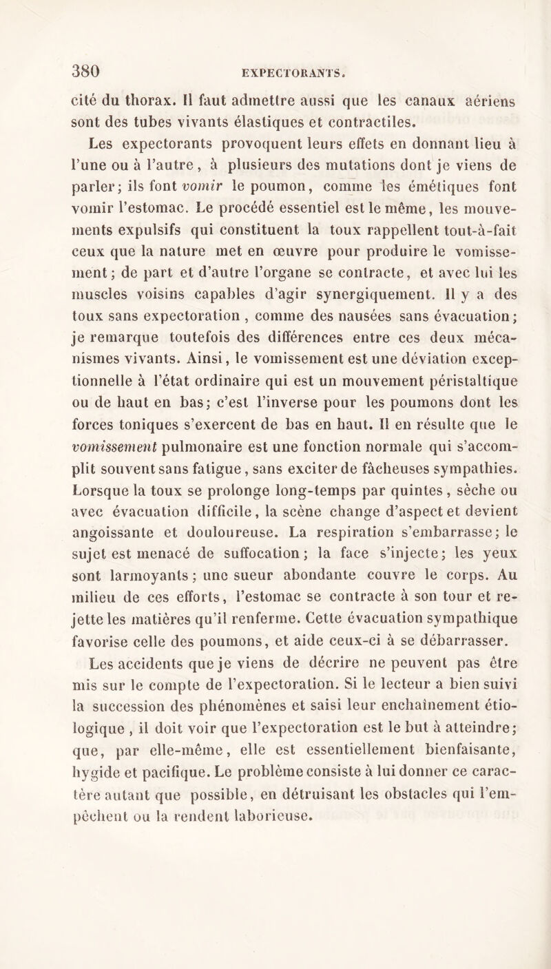 cité du thorax. Il faut admettre aussi que les canaux aériens sont des tubes vivants élastiques et contractiles. Les expectorants provoquent leurs effets en donnant lieu à Tune ou à l’autre , à plusieurs des mutations dont je viens de parler ; ils font vomir le poumon, comme les émétiques font vomir l’estomac. Le procédé essentiel est le même, les mouve- ments expulsifs qui constituent la toux rappellent tout-à-fait ceux que la nature met en œuvre pour produire le vomisse- ment; de part et d’autre l’organe se contracte, et avec lui les muscles voisins capables d’agir synergiquement. 11 y a des toux sans expectoration , comme des nausées sans évacuation; je remarque toutefois des différences entre ces deux méca- nismes vivants. Ainsi, le vomissement est une déviation excep- tionnelle à l’état ordinaire qui est un mouvement péristaltique ou de haut en bas; c’est l’inverse pour les poumons dont les forces toniques s’exercent de bas en haut. Il en résulte que le vomissement pulmonaire est une fonction normale qui s’accom- plit souvent sans fatigue, sans exciter de fâcheuses sympathies. Lorsque la toux se prolonge long-temps par quintes, sèche ou avec évacuation difficile, la scène change d’aspect et devient angoissante et douloureuse. La respiration s’embarrasse; le sujet est menacé de suffocation; la face s’injecte; les yeux sont larmoyants ; une sueur abondante couvre le corps. Au milieu de ces efforts, l’estomac se contracte à son tour et re- jette les matières qu’il renferme. Cette évacuation sympathique favorise celle des poumons, et aide ceux-ci à se débarrasser. Les accidents que je viens de décrire ne peuvent pas être mis sur le compte de l’expectoration. Si le lecteur a bien suivi la succession des phénomènes et saisi leur enchaînement étio- logique , il doit voir que l’expectoration est le but à atteindre; que, par elle-même, elle est essentiellement bienfaisante, hygide et pacifique. Le problème consiste à lui donner ce carac- tère autant que possible, en détruisant les obstacles qui l’em- pêchent ou la rendent laborieuse.