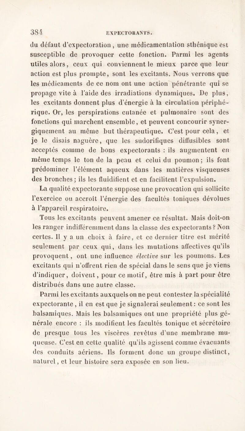 du défaut d’expectoration } une medicamentation sthénique est susceptible de provoquer cette fonction. Parmi les agents utiles alors, ceux qui conviennent le mieux parce que leur action est plus prompte, sont les excitants. Nous verrons que les médicaments de ce nom ont une action pénétrante qui se propage vite à l’aide des irradiations dynamiques. De plus, les excitants donnent plus d’énergie à la circulation périphé- rique. Or, les perspirations cutanée et pulmonaire sont des fonctions qui marchent ensemble, et peuvent concourir syner- giquement au meme but thérapeutique. C’est pour cela, et je le disais naguère, que les sudorifiques diffusibles sont acceptés comme de bons expectorants : ils augmentent en même temps le ton de la peau et celui du poumon; ils font prédominer l’élément aqueux dans les matières visqueuses des bronches; ils les fluidifient et en facilitent l’expulsion. La qualité expectorante suppose une provocation qui sollicite l’exercice ou accroît l’énergie des facultés toniques dévolues à l’appareil respiratoire. Tous les excitants peuvent amener ce résultat. Mais doit-on les ranger indifféremment dans la classe des expectorants ? Non certes. 11 y a un choix à faire, et ce dernier titre est mérité seulement par ceux qui, dans les mutations affectives qu’ils provoquent, ont une influence élective sur les poumons. Les excitants qui n’offrent rien de spécial dans le sens que je viens d’indiquer, doivent, pour ce motif, être mis à part pour être distribués dans une autre classe. Parmi les excitants auxquels on ne peut contester la spécialité expectorante , il en est que je signalerai seulement : ce sont les balsamiques. Mais les balsamiques ont une propriété plus gé- nérale encore : ils modifient les facultés tonique et sécrétoire de presque tous les viscères revêtus d’une membrane mu- queuse. C’est en cette qualité qu’ils agissent comme évacuants des conduits aériens. Ils forment donc un groupe distinct, naturel, et leur histoire sera exposée en son lieu.