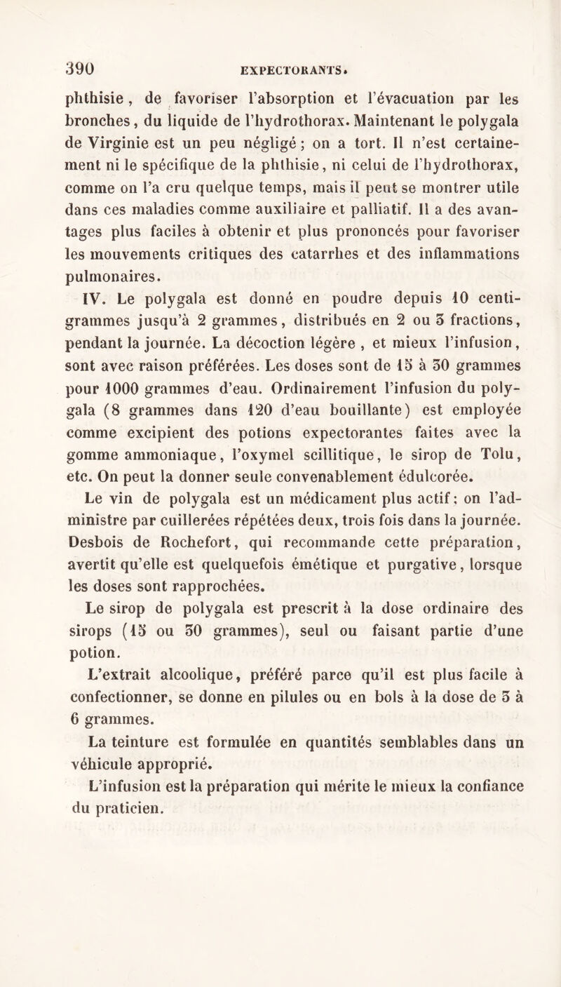 phthisie , de favoriser l’absorption et l’évacuation par les bronches, du liquide de l’hydrothorax. Maintenant le polygala de Virginie est un peu négligé ; on a tort. Il n’est certaine- ment ni le spécifique de la phthisie, ni celui de l’hydrothorax, comme on l’a cru quelque temps, mais il peut se montrer utile dans ces maladies comme auxiliaire et palliatif. Il a des avan- tages plus faciles à obtenir et plus prononcés pour favoriser les mouvements critiques des catarrhes et des inflammations pulmonaires. IV. Le polygala est donné en poudre depuis 10 centi- grammes jusqu’à 2 grammes, distribués en 2 ou 3 fractions, pendant la journée. La décoction légère , et mieux l’infusion, sont avec raison préférées. Les doses sont de 15 à 30 grammes pour 1000 grammes d’eau. Ordinairement l’infusion du poly- gala (8 grammes dans 120 d’eau bouillante) est employée comme excipient des potions expectorantes faites avec la gomme ammoniaque, l’oxymel scillitique, le sirop de Tolu, etc. On peut la donner seule convenablement édulcorée. Le vin de polygala est un médicament plus actif ; on l’ad- ministre par cuillerées répétées deux, trois fois dans la journée. Desbois de Rochefort, qui recommande cette préparation, avertit qu’elle est quelquefois émétique et purgative, lorsque les doses sont rapprochées. Le sirop de polygala est prescrit à la dose ordinaire des sirops (13 ou 30 grammes), seul ou faisant partie d’une potion. L’extrait alcoolique, préféré parce qu’il est plus facile à confectionner, se donne en pilules ou en bols à la dose de 3 à 6 grammes. La teinture est formulée en quantités semblables dans un véhicule approprié. L’infusion est la préparation qui mérite le mieux la confiance du praticien.