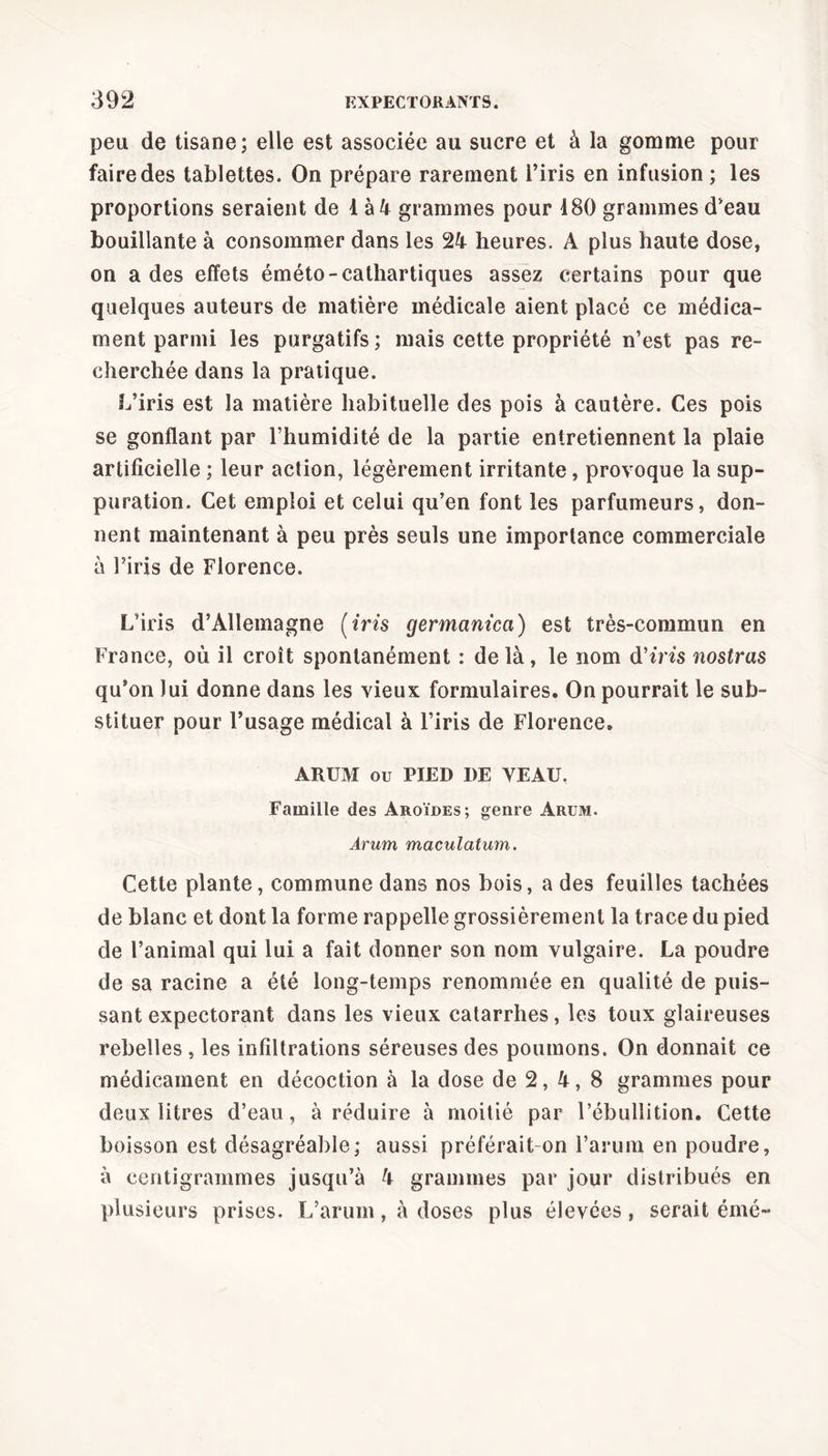 peu de tisane; elle est associée au sucre et à la gomme pour faire des tablettes. On prépare rarement l’iris en infusion ; les proportions seraient de 1 à 4 grammes pour 180 grammes d’eau bouillante à consommer dans les 24 heures. A plus haute dose, on a des effets éméto-cathartiques assez certains pour que quelques auteurs de matière médicale aient placé ce médica- ment parmi les purgatifs; mais cette propriété n’est pas re- cherchée dans la pratique. L’iris est la matière habituelle des pois à cautère. Ces pois se gonflant par l’humidité de la partie entretiennent la plaie artificielle ; leur action, légèrement irritante , provoque la sup- puration. Cet emploi et celui qu’en font les parfumeurs, don- nent maintenant à peu près seuls une importance commerciale à Firis de Florence. L’iris d’Allemagne (iris germcinicci) est très-commun en France, où il croît spontanément : de là, le nom d’ins nostras qu’on lui donne dans les vieux formulaires. On pourrait le sub- stituer pour l’usage médical à l’iris de Florence. ARUM ou PIED I)E VEAU. Famille des Aroïdes; genre Arum. Amm maculatum. Cette plante, commune dans nos bois, a des feuilles tachées de blanc et dont la forme rappelle grossièrement la trace du pied de l’animal qui lui a fait donner son nom vulgaire. La poudre de sa racine a été long-temps renommée en qualité de puis- sant expectorant dans les vieux catarrhes, les toux glaireuses rebelles , les infiltrations séreuses des poumons. On donnait ce médicament en décoction à la dose de 2, 4, 8 grammes pour deux litres d’eau, à réduire à moitié par l’ébullition. Cette boisson est désagréable; aussi préférait on l’arum en poudre, à centigrammes jusqu’à 4 grammes par jour distribués en plusieurs prises. L’arum, à doses plus élevées, serait émé-