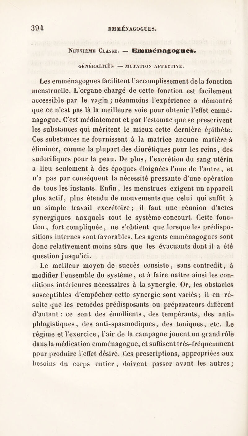 Neuvième Classe. — Emménagogues» GÉNÉRALITÉS. — MUTATION AFFECTIVE. Les emménagogues facilitent l’accomplissement delà fonction menstruelle. L’organe chargé de cette fonction est facilement accessible par le vagin ; néanmoins l’expérience a démontré que ce n’est pas là la meilleure voie pour obtenir l’effet emmé- nagogue. C’est médiatement et par l’estomac que se prescrivent les substances qui méritent le mieux cette dernière épithète. Ces substances ne fournissent à la matrice aucune matière à éliminer, comme la plupart des diurétiques pour les reins, des sudorifiques pour la peau. De plus, l’excrétion du sang utérin a lieu seulement à des époques éloignées l’une de l’autre, et n’a pas par conséquent la nécessité pressante d’une opération de tous les instants. Enfin, les menstrues exigent un appareil plus actif, plus étendu de mouvements que celui qui suffit à un simple travail excrétoire ; il faut une réunion d’actes synergiques auxquels tout le système concourt. Cette fonc- tion, fort compliquée, ne s’obtient que lorsque les prédispo- sitions internes sont favorables. Les agents emménagogues sont donc relativement moins sûrs que les évacuants dont il a été question jusqu’ici. Le meilleur moyen de succès consiste, sans contredit, à modifier l’ensemble du système, et à faire naître ainsi les con- ditions intérieures nécessaires à la synergie. Or, les obstacles susceptibles d’empêcher cette synergie sont variés ; il en ré- sulte que les remèdes prédisposants ou préparateurs diffèrent d’autant: ce sont des émollients, des tempérants, des anti- phlogistiques, des anti-spasmodiques, des toniques, etc. Le régime et l’exercice, l’air de la campagne jouent un grand rôle dans la médication emménagogue, et suffisent très-fréquemment pour produire l’effet désiré. Ces prescriptions, appropriées aux besoins du corps entier , doivent passer avant les autres ;