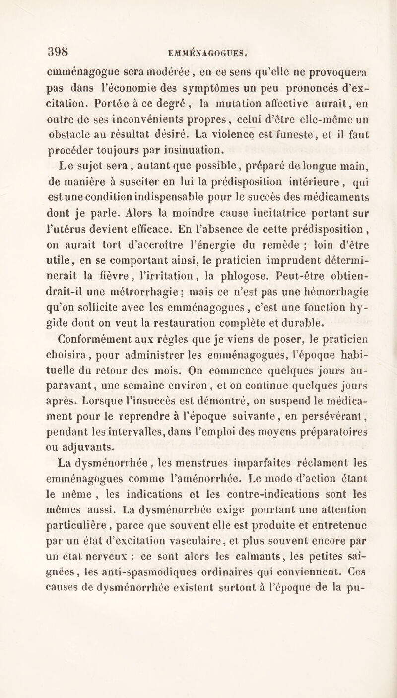 emménagogue sera modérée , en ce sens qu’elle ne provoquera pas dans l’économie des symptômes un peu prononcés d’ex- citation, Portée à ce degré , la mutation affective aurait, en outre de ses inconvénients propres, celui d’être elle-même un obstacle au résultat désiré. La violence est funeste, et il faut procéder toujours par insinuation. Le sujet sera , autant que possible, préparé de longue main, de manière à susciter en lui la prédisposition intérieure , qui est une condition indispensable pour le succès des médicaments dont je parle. Alors la moindre cause incilatrice portant sur l’utérus devient efficace. En l’absence de cette prédisposition , on aurait tort d’accroître l’énergie du remède ; loin d’être utile, en se comportant ainsi, le praticien imprudent détermi- nerait la fièvre, l’irritation, la plilogose. Peut-être obtien- drait-il une métrorrhagie ; mais ce n’est pas une hémorrhagie qu’on sollicite avec les einménagogues , c’est une fonction hy~ gide dont on veut la restauration complète et durable. Conformément aux règles que je viens de poser, le praticien choisira, pour administrer les einménagogues, l’époque habi- tuelle du retour des mois. On commence quelques jours au- paravant, une semaine environ , et on continue quelques jours après. Lorsque l’insuccès est démontré, on suspend le médica- ment pour le reprendre à l’époque suivante, en persévérant, pendant les intervalles, dans l’emploi des moyens préparatoires ou adjuvants. La dysménorrhée, les menstrues imparfaites réclament les einménagogues comme l’aménorrhée. Le mode d’action étant le même , les indications et les contre-indications sont les mêmes aussi. La dysménorrhée exige pourtant une attention particulière , parce que souvent elle est produite et entretenue par un état d’excitation vasculaire, et plus souvent encore par un état nerveux : ce sont alors les calmants, les petites sai- gnées , les anti-spasmodiques ordinaires qui conviennent. Ces causes de dysménorrhée existent surtout à l’époque de la pu-