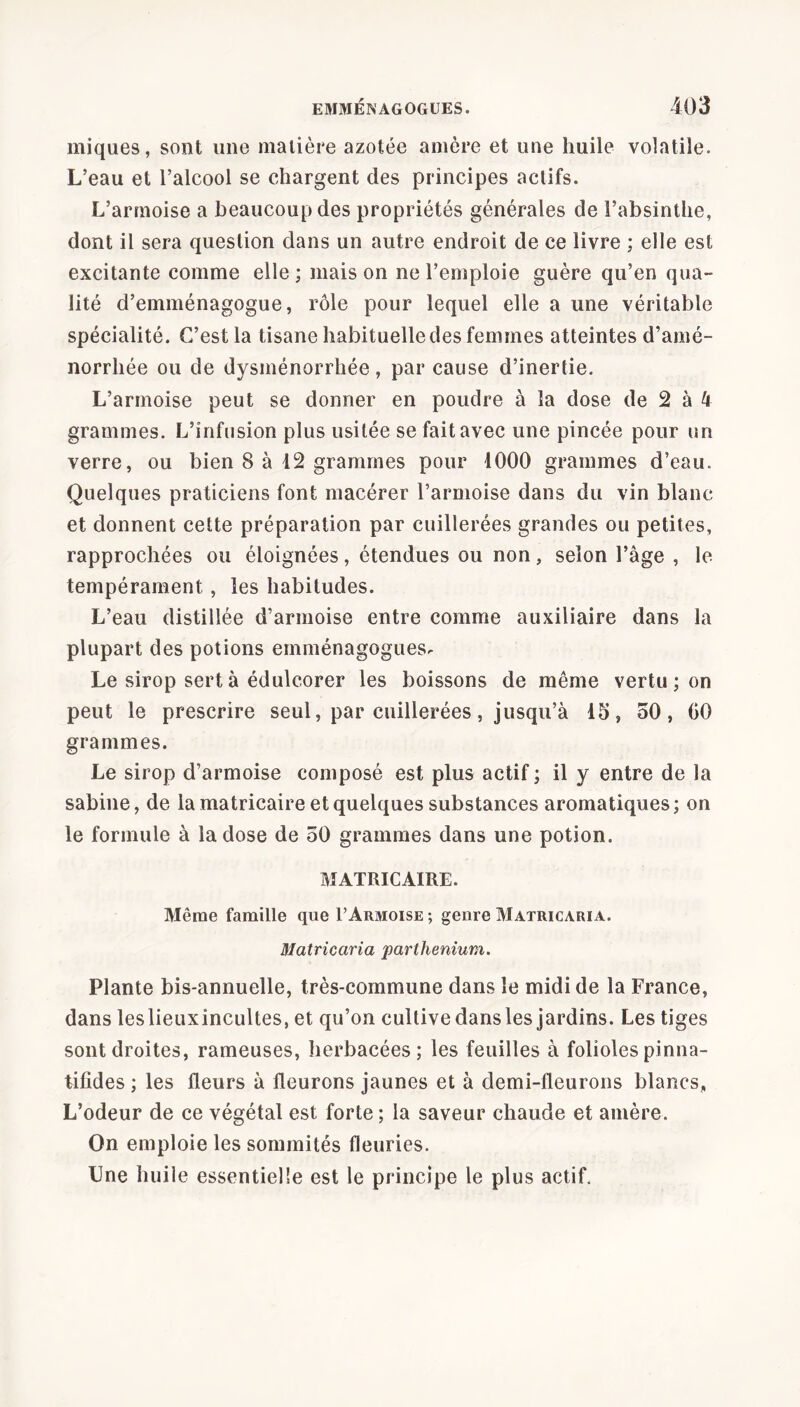 miques, sont une matière azotée amère et une huile volatile. L’eau et l’alcool se chargent des principes actifs. L’armoise a beaucoup des propriétés générales de l’absinthe, dont il sera question dans un autre endroit de ce livre ; elle est excitante comme elle; maison ne l’emploie guère qu’en qua- lité d’emménagogue, rôle pour lequel elle a une véritable spécialité. C’est la tisane habituelle des femmes atteintes d’amé- norrhée ou de dysménorrhée, par cause d’inertie. L’armoise peut se donner en poudre à la dose de 2 à 4 grammes. L’infusion plus usitée se fait avec une pincée pour un verre, ou bien 8 à 12 grammes pour 4000 grammes d’eau. Quelques praticiens font macérer l’armoise dans du vin blanc et donnent cette préparation par cuillerées grandes ou petites, rapprochées ou éloignées, étendues ou non, selon l’âge , le tempérament, les habitudes. L’eau distillée d’armoise entre comme auxiliaire dans la plupart des potions emménagogues. Le sirop sert à édulcorer les boissons de même vertu ; on peut le prescrire seul, par cuillerées, jusqu’à 15, 50, 00 grammes. Le sirop d’armoise composé est plus actif ; il y entre de la sahine, de la matricaire et quelques substances aromatiques; on le formule à la dose de 50 grammes dans une potion. MATRICAIRE. Même famille que F Armoise ; genre Matricaria. Matricaria parllienium. Plante bis-annuelle, très-commune dans le midi de la France, dans leslieuxincultes, et qu’on cultive dans les jardins. Les tiges sont droites, rameuses, herbacées; les feuilles à folioles pinna- tifides ; les fleurs à fleurons jaunes et à demi-fleurons blancs, L’odeur de ce végétal est forte ; la saveur chaude et amère. On emploie les sommités fleuries. Une huile essentielle est le principe le plus actif.