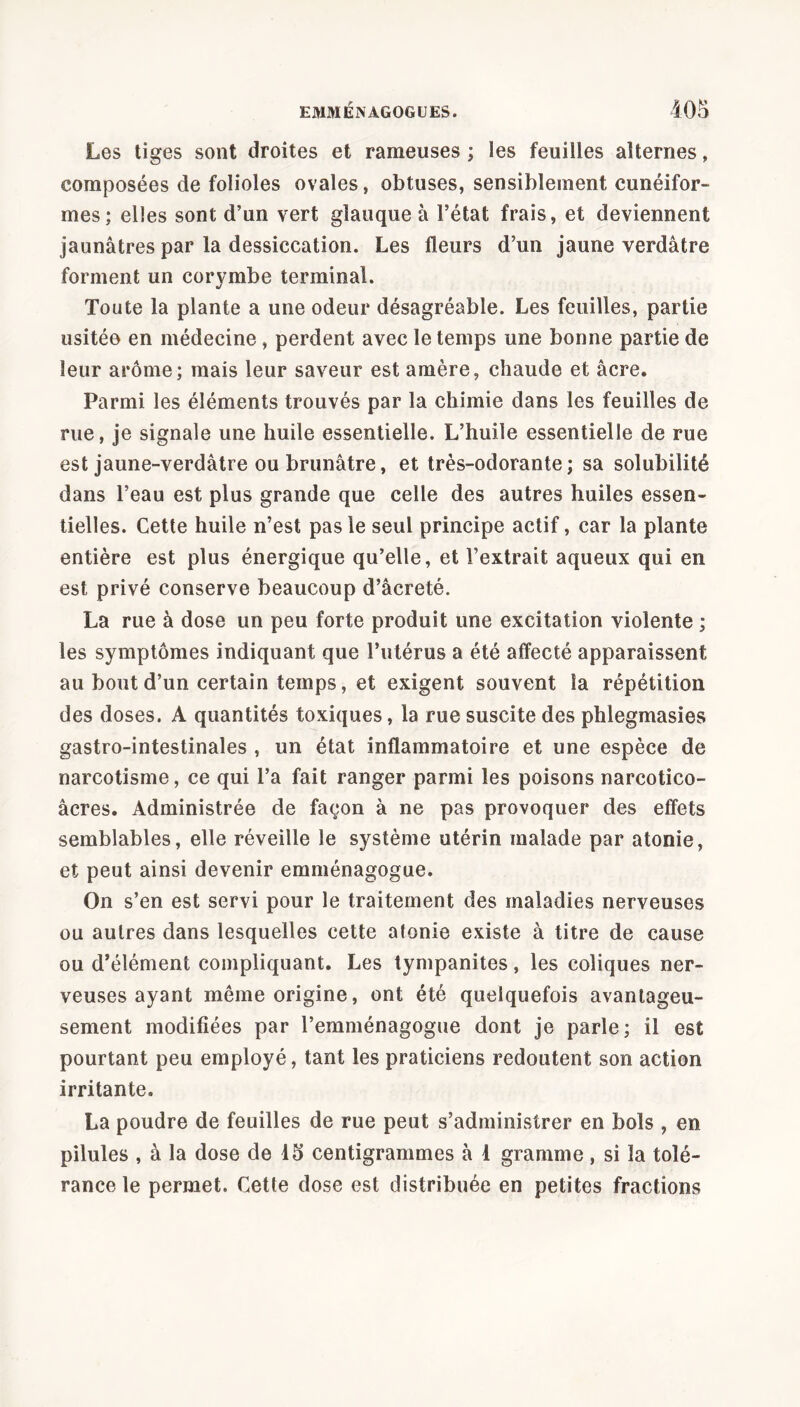 Les tiges sont droites et rameuses ; les feuilles alternes, composées de folioles ovales, obtuses, sensiblement cunéifor- mes; elles sont d’un vert glauque à l’état frais, et deviennent jaunâtres par la dessiccation. Les fleurs d’un jaune verdâtre forment un corymbe terminal. Toute la plante a une odeur désagréable. Les feuilles, partie usitée en médecine, perdent avec le temps une bonne partie de leur arôme; mais leur saveur est amère, chaude et âcre. Parmi les éléments trouvés par la chimie dans les feuilles de rue, je signale une huile essentielle. L’huile essentielle de rue est jaune-verdâtre ou brunâtre, et très-odorante ; sa solubilité dans l’eau est plus grande que celle des autres huiles essen- tielles. Cette huile n’est pas le seul principe actif, car la plante entière est plus énergique qu’elle, et l’extrait aqueux qui en est privé conserve beaucoup d’âcreté. La rue à dose un peu forte produit une excitation violente ; les symptômes indiquant que l’utérus a été affecté apparaissent au bout d’un certain temps, et exigent souvent la répétition des doses. A quantités toxiques, la rue suscite des phlegmasies gastro-intestinales , un état inflammatoire et une espèce de narcotisme, ce qui l’a fait ranger parmi les poisons narcotico- âcres. Administrée de façon à ne pas provoquer des effets semblables, elle réveille le système utérin malade par atonie, et peut ainsi devenir emménagogue. On s’en est servi pour le traitement des maladies nerveuses ou autres dans lesquelles cette atonie existe à titre de cause ou d’élément compliquant. Les tympanites, les coliques ner- veuses ayant même origine, ont été quelquefois avantageu- sement modifiées par l’emménagogue dont je parle; il est pourtant peu employé, tant les praticiens redoutent son action irritante. La poudre de feuilles de rue peut s’administrer en bols , en pilules , à la dose de 15 centigrammes à 1 gramme, si la tolé- rance le permet. Cetle dose est distribuée en petites fractions