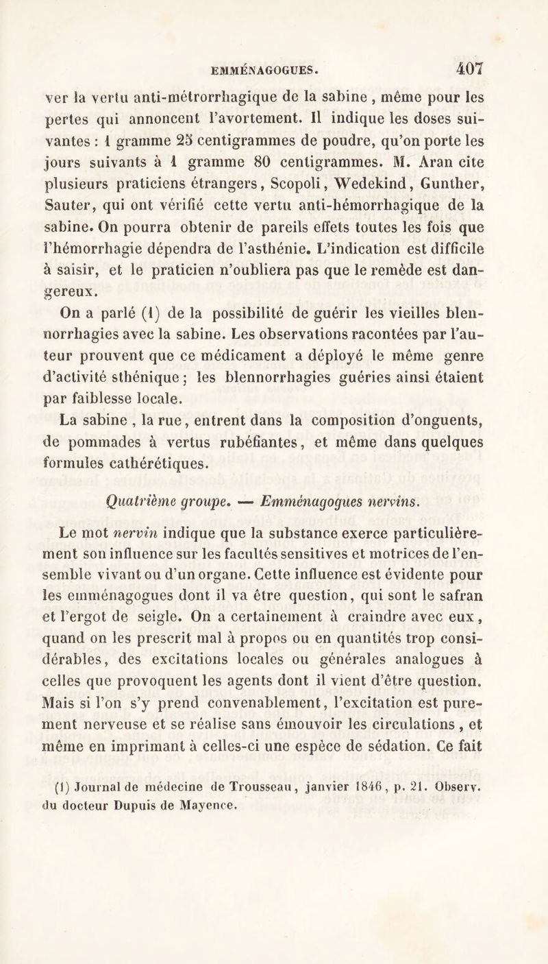 ver la vertu anti-métrorrhagique de la sabine, même pour les pertes qui annoncent l’avortement. Il indique les doses sui- vantes : 1 gramme 25 centigrammes de poudre, qu’on porte les jours suivants à 1 gramme 80 centigrammes. M. Aran cite plusieurs praticiens étrangers, Scopoli, Wedekind, Gunther, Sauter, qui ont vérifié cette vertu anti-hémorrhagique de la sabine. On pourra obtenir de pareils effets toutes les fois que l’hémorrhagie dépendra de l’asthénie. L’indication est difficile à saisir, et le praticien n’oubliera pas que le remède est dan- gereux. On a parlé (1) de la possibilité de guérir les vieilles blen- norrhagies avec la sabine. Les observations racontées par l’au- teur prouvent que ce médicament a déployé le même genre d’activité sthénique ; les blennorrhagies guéries ainsi étaient par faiblesse locale. La sabine , la rue, entrent dans la composition d’onguents, de pommades à vertus rubéfiantes, et même dans quelques formules cathérétiques. Quatrième groupe. — Emménagogues nervins. Le mot nervin indique que la substance exerce particulière- ment son influence sur les facultés sensitives et motrices de l’en- semble vivant ou d’un organe. Cette influence est évidente pour les emménagogues dont il va être question, qui sont le safran et l’ergot de seigle. On a certainement à craindre avec eux, quand on les prescrit mal à propos ou en quantités trop consi- dérables, des excitations locales ou générales analogues à celles que provoquent les agents dont il vient d’être question. Mais si l’on s’y prend convenablement, l’excitation est pure- ment nerveuse et se réalise sans émouvoir les circulations, et même en imprimant à celles-ci une espèce de sédation. Ce fait (I) Journal de médecine de Trousseau, janvier 1846, p. 21. Observ. du docteur Dupuis de Mayence.