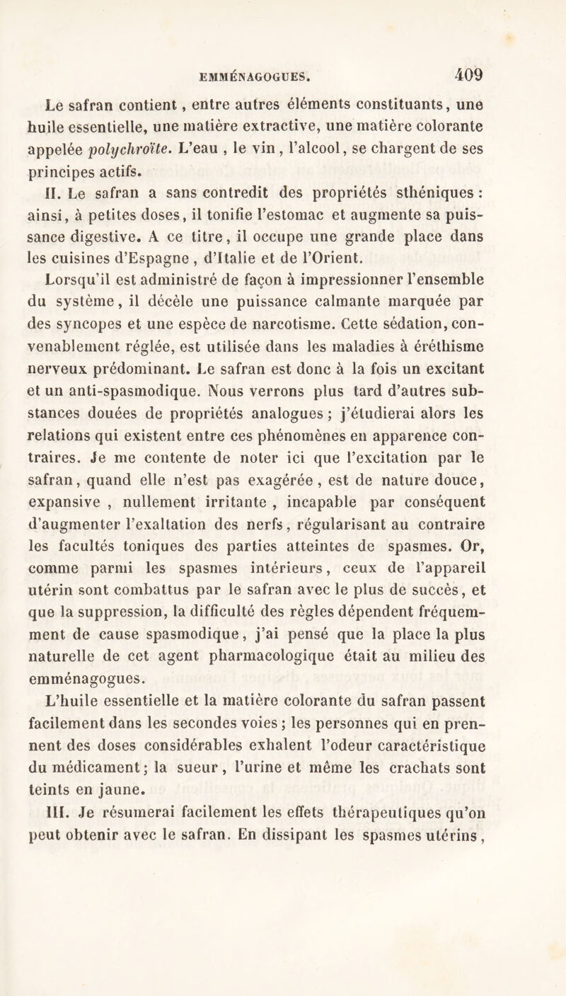 Le safran contient, entre autres éléments constituants, une huile essentielle, une matière extractive, une matière colorante appelée polychroïte. L’eau , le vin , l’alcool, se chargent de ses principes actifs. IL Le safran a sans contredit des propriétés sthéniques : ainsi, à petites doses, il tonifie l’estomac et augmente sa puis- sance digestive. A ce titre, il occupe une grande place dans les cuisines d’Espagne , d’Italie et de l’Orient. Lorsqu’il est administré de façon à impressionner l’ensemble du système, il décèle une puissance calmante marquée par des syncopes et une espèce de narcotisme. Cette sédation, con- venablement réglée, est utilisée dans les maladies à éréthisme nerveux prédominant. Le safran est donc à la fois un excitant et un anti-spasmodique. Nous verrons plus tard d’autres sub- stances douées de propriétés analogues ; j’étudierai alors les relations qui existent entre ces phénomènes en apparence con- traires. Je me contente de noter ici que l’excitation par le safran, quand elle n’est pas exagérée, est de nature douce, expansive , nullement irritante , incapable par conséquent d’augmenter l’exaltation des nerfs, régularisant au contraire les facultés toniques des parties atteintes de spasmes. Or, comme parmi les spasmes intérieurs, ceux de l’appareil utérin sont combattus par le safran avec le plus de succès, et que la suppression, la difficulté des règles dépendent fréquem- ment de cause spasmodique, j’ai pensé que la place la plus naturelle de cet agent pharmacologique était au milieu des emménagogues. L’huile essentielle et la matière colorante du safran passent facilement dans les secondes voies ; les personnes qui en pren- nent des doses considérables exhalent l’odeur caractéristique du médicament ; la sueur, l’urine et même les crachats sont teints en jaune. III. Je résumerai facilement les effets thérapeutiques qu’on peut obtenir avec le safran. En dissipant les spasmes utérins,