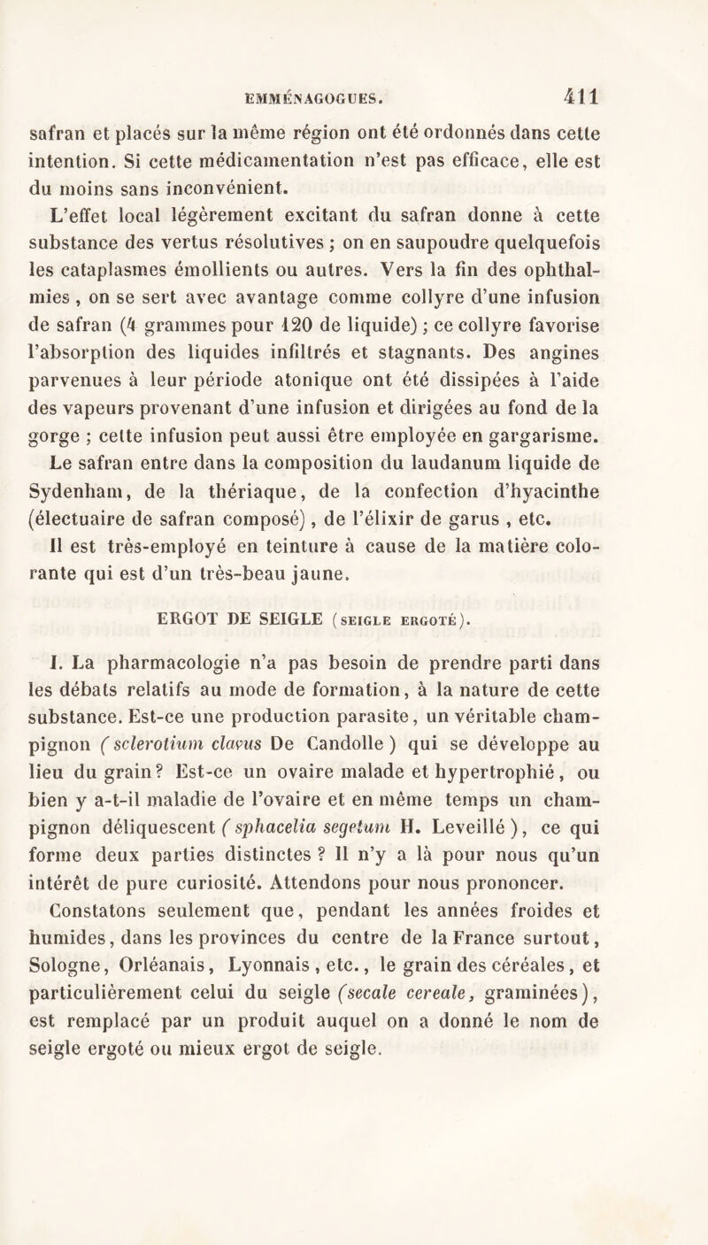 safran et placés sur la même région ont été ordonnés dans cette intention. Si cette médicamentation n’est pas efficace, elle est du moins sans inconvénient. L’effet local légèrement excitant du safran donne à cette substance des vertus résolutives ; on en saupoudre quelquefois les cataplasmes émollients ou autres. Vers la fin des ophthal- mies, on se sert avec avantage comme collyre d’une infusion de safran (4 grammes pour 120 de liquide) ; ce collyre favorise l’absorption des liquides infiltrés et stagnants. Des angines parvenues à leur période atonique ont été dissipées à l’aide des vapeurs provenant d’une infusion et dirigées au fond de la gorge ; celte infusion peut aussi être employée en gargarisme. Le safran entre dans la composition du laudanum liquide de Sydenham, de la thériaque, de la confection d’hyacinthe (électuaire de safran composé), de l’élixir de garus , etc. 11 est très-employé en teinture à cause de la matière colo- rante qui est d’un très-beau jaune. ERGOT DE SEIGLE (seigle ergoté). I. La pharmacologie n’a pas besoin de prendre parti dans les débats relatifs au mode de formation, à la nature de cette substance. Est-ce une production parasite, un véritable cham- pignon ( sclerotium clavus De Candolle ) qui se développe au lieu du grain? Est-ce un ovaire malade et hypertrophié, ou bien y a-t-il maladie de l’ovaire et en même temps un cham- pignon déliquescent ( sphacelia segetum H. Leveillé ), ce qui forme deux parties distinctes ? Il n’y a là pour nous qu’un intérêt de pure curiosité. Attendons pour nous prononcer. Constatons seulement que, pendant les années froides et humides, dans les provinces du centre de la France surtout, Sologne, Orléanais, Lyonnais , etc., le grain des céréales, et particulièrement celui du seigle (secale cereale, graminées), est remplacé par un produit auquel on a donné le nom de seigle ergoté ou mieux ergot de seigle.