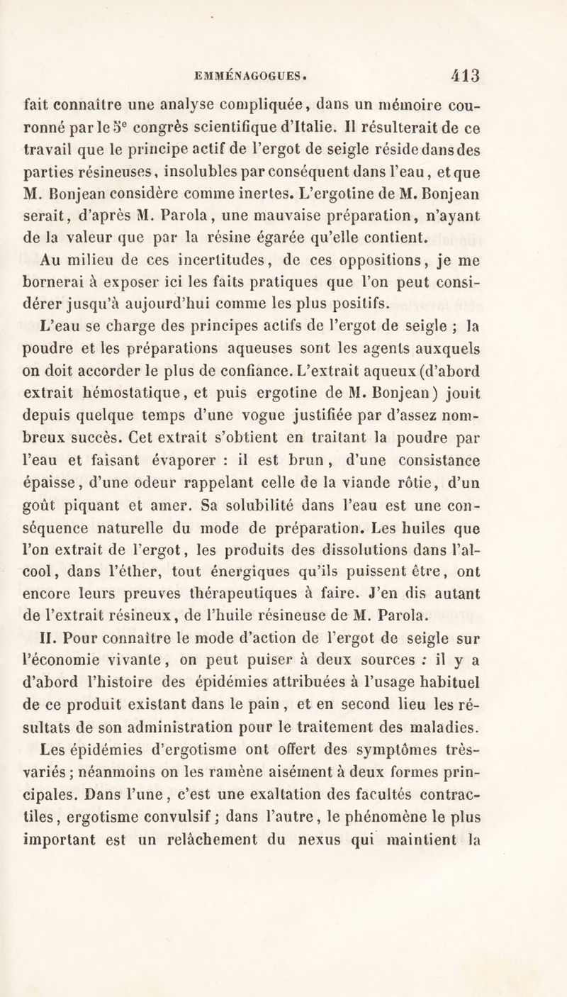 fait connaître une analyse compliquée, dans un mémoire cou- ronné par le 5e congrès scientifique d’Italie. Il résulterait de ce travail que le principe actif de l’ergot de seigle réside dans des parties résineuses, insolubles par conséquent dans l’eau, et que M. Bonjean considère comme inertes. L’ergotine de M. Bonjean serait, d’après M. Parola, une mauvaise préparation, n’ayant de la valeur que par la résine égarée qu’elle contient. Au milieu de ces incertitudes, de ces oppositions, je me bornerai à exposer ici les faits pratiques que l’on peut consi- dérer jusqu’à aujourd’hui comme les plus positifs. L’eau se charge des principes actifs de l’ergot de seigle ; la poudre et les préparations aqueuses sont les agents auxquels on doit accorder le plus de confiance. L’extrait aqueux (d’abord extrait hémostatique, et puis ergotine de M. Bonjean) jouit depuis quelque temps d’une vogue justifiée par d’assez nom- breux succès. Cet extrait s’obtient en traitant la poudre par l’eau et faisant évaporer : il est brun , d’une consistance épaisse, d’une odeur rappelant celle de la viande rôtie, d’un goût piquant et amer. Sa solubilité dans l’eau est une con- séquence naturelle du mode de préparation. Les huiles que l’on extrait de l’ergot, les produits des dissolutions dans l’al- cool, dans l’éther, tout énergiques qu’ils puissent être, ont encore leurs preuves thérapeutiques à faire. J’en dis autant de l’extrait résineux, de l’huile résineuse de M. Parola. II. Pour connaître le mode d’action de l’ergot de seigle sur l’économie vivante, on peut puiser à deux sources : il y a d’abord l’histoire des épidémies attribuées à l’usage habituel de ce produit existant dans le pain , et en second lieu les ré- sultats de son administration pour le traitement des maladies. Les épidémies d’ergotisme ont offert des symptômes très- variés ; néanmoins on les ramène aisément à deux formes prin- cipales. Dans l’une, c’est une exaltation des facultés contrac- tiles, ergotisme convulsif ; dans l’autre, le phénomène le plus important est un relâchement du nexus qui maintient la