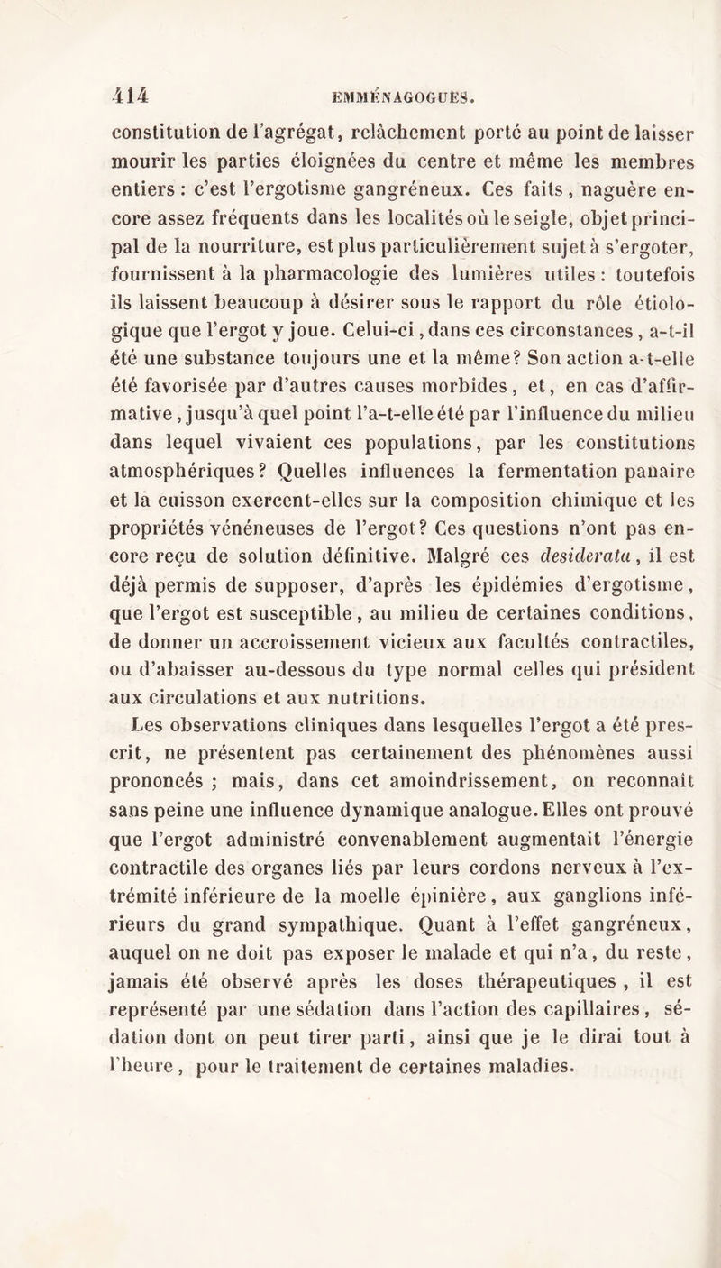 constitution de Fagrégat, relâchement porté au point de laisser mourir les parties éloignées du centre et même les membres entiers : c’est l’ergotisme gangréneux. Ces faits, naguère en- core assez fréquents dans les localités où le seigle, objet princi- pal de la nourriture, est plus particulièrement sujet à s’ergoter, fournissent à la pharmacologie des lumières utiles : toutefois ils laissent beaucoup à désirer sous le rapport du rôle étiolo- gique que l’ergot y joue. Celui-ci, dans ces circonstances , a-t-il été une substance toujours une et la même? Son action a-t-elle été favorisée par d’autres causes morbides, et, en cas d’affir- mative , jusqu’à quel point l’a-t-elle été par l’influence du milieu dans lequel vivaient ces populations, par les constitutions atmosphériques? Quelles influences la fermentation panaire et la cuisson exercent-elles sur la composition chimique et les propriétés vénéneuses de l’ergot? Ces questions n’ont pas en- core reçu de solution définitive. Malgré ces desiderata, il est déjà permis de supposer, d’après les épidémies d’ergotisme, que l’ergot est susceptible , au milieu de certaines conditions, de donner un accroissement vicieux aux facultés contractiles, ou d’abaisser au-dessous du type normal celles qui président aux circulations et aux nutritions. Les observations cliniques dans lesquelles l’ergot a été pres- crit, ne présentent pas certainement des phénomènes aussi prononcés ; mais, dans cet amoindrissement, on reconnaît sans peine une influence dynamique analogue. Elles ont prouvé que l’ergot administré convenablement augmentait l’énergie contractile des organes liés par leurs cordons nerveux à l’ex- trémité inférieure de la moelle épinière, aux ganglions infé- rieurs du grand sympathique. Quant à l’effet gangréneux, auquel on ne doit pas exposer le malade et qui n’a, du reste, jamais été observé après les doses thérapeutiques , il est représenté par une sédation dans l’action des capillaires , sé- dation dont on peut tirer parti, ainsi que je le dirai tout à l’heure , pour le traitement de certaines maladies.