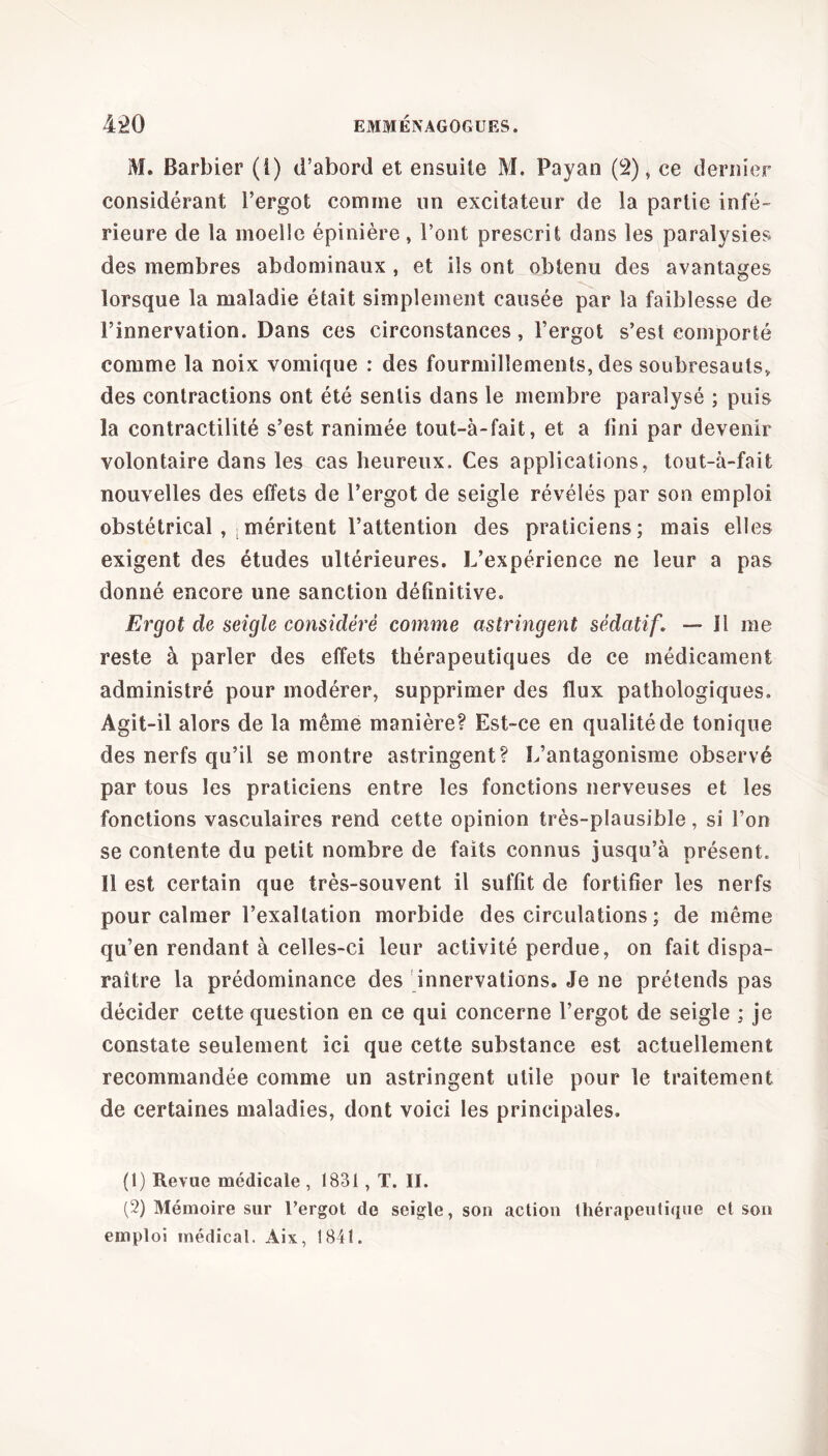 M. Barbier (i) d’abord et ensuite M. Payan (2), ce dernier considérant l’ergot comme un excitateur de la partie infé- rieure de la moelle épinière, l’ont prescrit dans les paralysies des membres abdominaux , et ils ont obtenu des avantages lorsque la maladie était simplement causée par la faiblesse de l’innervation. Dans ces circonstances, l’ergot s’est comporté comme la noix vomique : des fourmillements, des soubresauts, des contractions ont été sentis dans le membre paralysé ; puis la contractilité s’est ranimée tout-à-fait, et a fini par devenir volontaire dans les cas heureux. Ces applications, tout-à-fait nouvelles des effets de l’ergot de seigle révélés par son emploi obstétrical , ; méritent l’attention des praticiens; mais elles exigent des études ultérieures. L’expérience ne leur a pas donné encore une sanction définitive. Ergot de seigle considéré comme astringent sédatif, — Il me reste à parler des effets thérapeutiques de ce médicament administré pour modérer, supprimer des flux pathologiques. Agit-il alors de la même manière? Est-ce en qualité de tonique des nerfs qu’il se montre astringent? L’antagonisme observé par tous les praticiens entre les fonctions nerveuses et les fonctions vasculaires rend cette opinion très-plausible, si l’on se contente du petit nombre de faits connus jusqu’à présent. Il est certain que très-souvent il suffit de fortifier les nerfs pour calmer l’exaltation morbide des circulations ; de même qu’en rendant à celles-ci leur activité perdue, on fait dispa- raître la prédominance des innervations. Je ne prétends pas décider cette question en ce qui concerne l’ergot de seigle ; je constate seulement ici que cette substance est actuellement recommandée comme un astringent utile pour le traitement de certaines maladies, dont voici les principales. (1) Revue médicale , 1831, T. II. (2) Mémoire sur l’ergot de seigle, son action thérapeutique et son emploi médical. Aix, 1841.