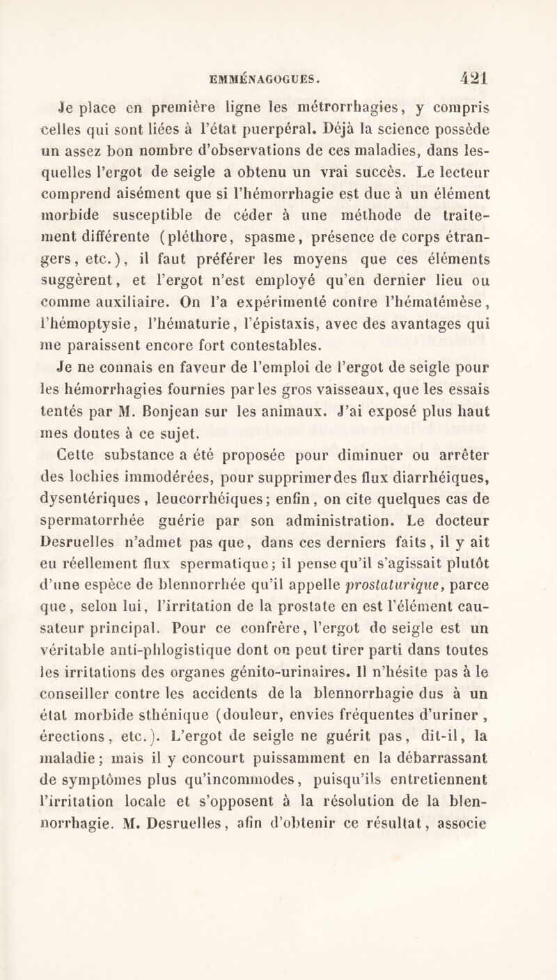 Je place en première ligne les métrorrhagies, y compris celles qui sont liées à l’état puerpéral. Déjà la science possède un assez bon nombre d’observations de ces maladies, dans les- quelles l’ergot de seigle a obtenu un vrai succès. Le lecteur comprend aisément que si l’hémorrhagie est due à un élément morbide susceptible de céder à une méthode de traite- ment différente (pléthore, spasme, présence de corps étran- gers , etc.), il faut préférer les moyens que ces éléments suggèrent, et l’ergot n’est employé qu’en dernier lieu ou comme auxiliaire. On l’a expérimenté contre l’hématémèse, l’hémoptysie, l’hématurie, l’épistaxis, avec des avantages qui me paraissent encore fort contestables. Je ne connais en faveur de l’emploi de l’ergot de seigle pour les hémorrhagies fournies parles gros vaisseaux, que les essais tentés par M. Bonjean sur les animaux. J’ai exposé plus haut mes doutes à ce sujet. Cette substance a été proposée pour diminuer ou arrêter des lochies immodérées, pour supprimer des flux diarrhéiques, dysentériques, leucorrhéiques; enfin, on cite quelques cas de spermatorrhée guérie par son administration. Le docteur Desruelles n’admet pas que, dans ces derniers faits, il y ait eu réellement flux spermatique; il pense qu’il s’agissait plutôt d’une espèce de blennorrhée qu’il appelle prostaturique, parce que, selon lui, l’irritation de la prostate en est l’élément cau- sateur principal. Pour ce confrère, l’ergot de seigle est un véritable anti-phlogistique dont on peut tirer parti dans toutes les irritations des organes génito-urinaires. 11 n’hésite pas à le conseiller contre les accidents de la blennorrhagie dus à un état morbide sthénique (douleur, envies fréquentes d’uriner , érections, etc.). L’ergot de seigle ne guérit pas, dit-il, la maladie ; mais il y concourt puissamment en la débarrassant de symptômes plus qu’incommodes, puisqu’ils entretiennent l’irritation locale et s’opposent à la résolution de la blen- norrhagie. M. Desruelles, afin d’obtenir ce résultat, associe