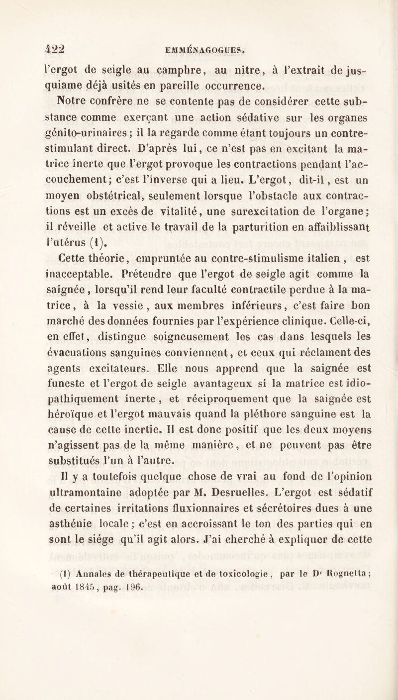 l’ergot de seigle au camphre, au nitre, à l’extrait de jus- quiame déjà usités en pareille occurrence. Notre confrère ne se contente pas de considérer cette sub- stance comme exerçant une action sédative sur les organes génito-urinaires ; il la regarde comme étant toujours un contre- stimulant direct. D’après lui, ce n’est pas en excitant la ma- trice inerte que l’ergot provoque les contractions pendant l’ac- couchement; c’est l’inverse qui a lieu. L’ergot, dit-il, est un moyen obstétrical, seulement lorsque l’obstacle aux contrac- tions est un excès de vitalité, une surexcitation de l’organe; il réveille et active le travail de la parturition en affaiblissant l’utérus (1). Cette théorie, empruntée au contre-stimulisme italien , est inacceptable. Prétendre que l’ergot de seigle agit comme la saignée , lorsqu’il rend leur faculté contractile perdue à la ma- trice, à la vessie, aux membres inférieurs, c’est faire bon marché des données fournies par l’expérience clinique. Celle-ci, en effet, distingue soigneusement les cas dans lesquels les évacuations sanguines conviennent, et ceux qui réclament des agents excitateurs. Elle nous apprend que la saignée est funeste et l’ergot de seigle avantageux si la matrice est idio- pathiquement inerte , et réciproquement que la saignée est héroïque et l’ergot mauvais quand la pléthore sanguine est la cause de cette inertie. Il est donc positif que les deux moyens n’agissent pas de la même manière, et ne peuvent pas être substitués l’un à l’autre. Il y a toutefois quelque chose de vrai au fond de l’opinion ultramontaine adoptée par M. Desruelles. L’ergot est sédatif de certaines irritations fluxionnaires et sécrétoires dues à une asthénie locale; c’est en accroissant le ton des parties qui en sont le siège qu’il agit alors. J’ai cherché à expliquer de cette (l) Annales de thérapeutique et de toxicologie, par le ï)1 Rognelta ; août 1845, pag. 196.