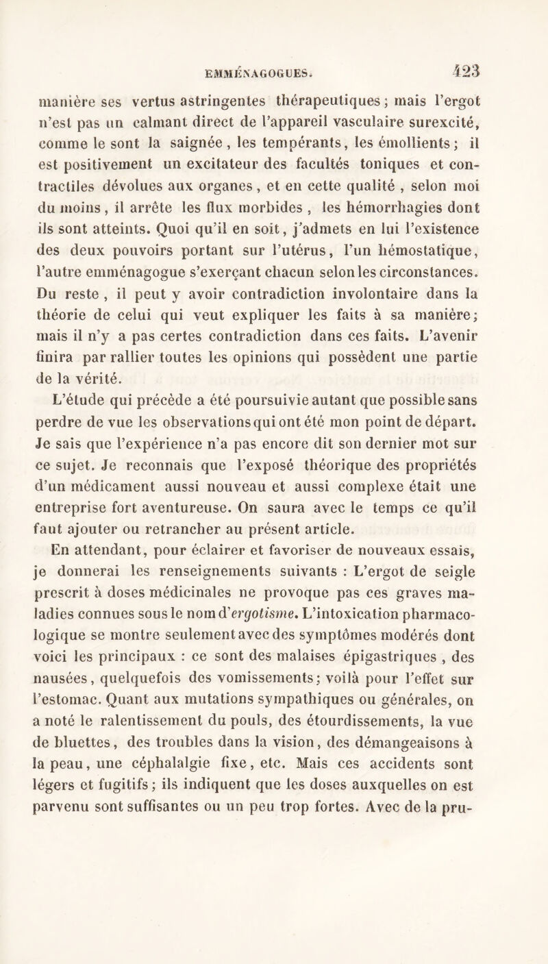 manière ses vertus astringentes thérapeutiques ; mais l’ergot n’est pas un calmant direct de l’appareil vasculaire surexcité, comme le sont la saignée, les tempérants, les émollients; il est positivement un excitateur des facultés toniques et con- tractiles dévolues aux organes, et en cette qualité , selon moi du moins , il arrête les flux morbides , les hémorrhagies dont ils sont atteints. Quoi qu’il en soit, j’admets en lui l’existence des deux pouvoirs portant sur l’utérus, l’un hémostatique, l’autre emménagogue s’exerçant chacun selon les circonstances. Du reste , il peut y avoir contradiction involontaire dans la théorie de celui qui veut expliquer les faits à sa manière; mais il n’y a pas certes contradiction dans ces faits. L’avenir finira par rallier toutes les opinions qui possèdent une partie de la vérité. L’élude qui précède a été poursuivie autant que possible sans perdre de vue les observationsquiontété mon point de départ. Je sais que l’expérience n’a pas encore dit son dernier mot sur ce sujet. Je reconnais que l’exposé théorique des propriétés d’un médicament aussi nouveau et aussi complexe était une entreprise fort aventureuse. On saura avec le temps ce qu’il faut ajouter ou retrancher au présent article. En attendant, pour éclairer et favoriser de nouveaux essais, je donnerai les renseignements suivants : L’ergot de seigle prescrit à doses médicinales ne provoque pas ces graves ma- ladies connues sous le nom d'ergotisme. L’intoxication pharmaco- logique se montre seulement avec des symptômes modérés dont voici les principaux : ce sont des malaises épigastriques , des nausées, quelquefois des vomissements; voilà pour l’effet sur l’estomac. Quant aux mutations sympathiques ou générales, on a noté le ralentissement du pouls, des étourdissements, la vue de bluettes, des troubles dans la vision, des démangeaisons à la peau, une céphalalgie fixe, etc. Mais ces accidents sont légers et fugitifs ; ils indiquent que les doses auxquelles on est parvenu sont suffisantes ou un peu trop fortes. Avec de la pru-