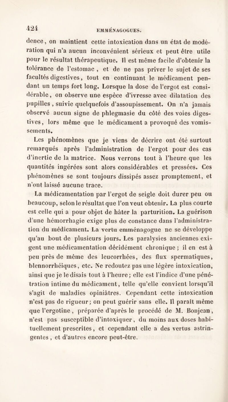 EMMENAGOGUES. dence, on maintient cette intoxication dans un état de modé- ration qui n’a aucun inconvénient sérieux et peut être utile pour le résultat thérapeutique. Il est même facile d’obtenir la tolérance de Festomac , et de ne pas priver le sujet de ses facultés digestives, tout en continuant le médicament pen- dant un temps fort long. Lorsque la dose de l’ergot est consi- dérable , on observe une espèce d’ivresse avec dilatation des pupilles , suivie quelquefois d’assoupissement. On n’a jamais observé aucun signe de phlegmasie du côté des voies diges- tives , lors même que le médicament a provoqué des vomis- sements. Les phénomènes que je viens de décrire ont été surtout remarqués après l’administration de l’ergot pour des cas d’inertie de la matrice. Nous verrons tout à l’heure que les quantités ingérées sont alors considérables et pressées. Ces phénomènes se sont toujours dissipés assez promptement, et n’ont laissé aucune trace. La médicamentation par l’ergot de seigle doit durer peu ou beaucoup, selon le résultat que l’on veut obtenir. La plus courte est celle qui a pour objet de hâter la parturition. La guérison d’une hémorrhagie exige plus de constance dans l’administra- tion du médicament. La vertu emménagogue ne se développe qu’au bout de plusieurs jours. Les paralysies anciennes exi- gent une médicamentation décidément chronique ; il en est à peu près de même des leucorrhées, des flux spermatiques, bîennorrhéiques, etc. Ne redoutez pas une légère intoxication, ainsi que je le disais tout à l’heure ; elle est l’indice d’une péné- tration intime du médicament, telle qu’elle convient lorsqu’il s’agit de maladies opiniâtres. Cependant cette intoxication n’est pas de rigueur; on peut guérir sans elle. Il paraît même que l’ergotine , préparée d’après le procédé de M. Bonjean , n’est pas susceptible d’intoxiquer, du moins aux doses habi- tuellement prescrites, et cependant elle a des vertus astrin- gentes , et d’autres encore peut-être.