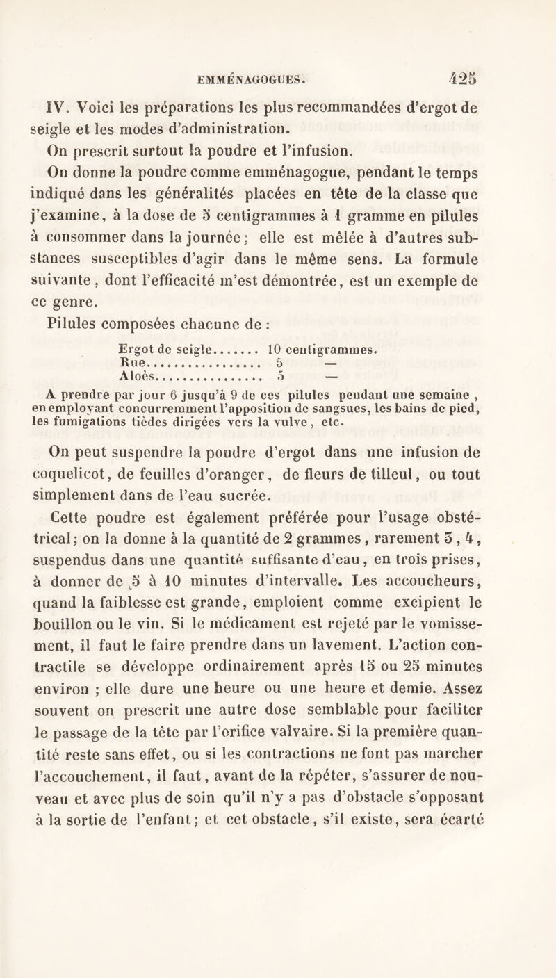 IV. Voici les préparations les plus recommandées d’ergot de seigle et les modes d’administration. On prescrit surtout la poudre et l’infusion. On donne la poudre comme emménagogue, pendant le temps indiqué dans les généralités placées en tête de la classe que j’examine, à la dose de 5 centigrammes à 1 gramme en pilules à consommer dans la journée ; elle est mêlée à d’autres sub- stances susceptibles d’agir dans le même sens. La formule suivante , dont l’efficacité m’est démontrée, est un exemple de ce genre. Pilules composées chacune de : Ergot de seigle 10 centigrammes. Rue 5 — Aloès 5 — A prendre par jour 6 jusqu’à 9 de ces pilules pendant une semaine , en employant concurremment l’apposition de sangsues, les bains de pied, les fumigations tièdes dirigées vers la vulve, etc. On peut suspendre la poudre d’ergot dans une infusion de coquelicot, de feuilles d’oranger, de fleurs de tilleul, ou tout simplement dans de l’eau sucrée. Cette poudre est également préférée pour l’usage obsté- trical ; on la donne à la quantité de 2 grammes , rarement 3,4, suspendus dans une quantité suffisante d’eau , en trois prises, à donner de 5 à 10 minutes d’intervalle. Les accoucheurs, quand la faiblesse est grande, emploient comme excipient le bouillon ou le vin. Si le médicament est rejeté par le vomisse- ment, il faut le faire prendre dans un lavement. L’action con- tractile se développe ordinairement après 15 ou 25 minutes environ ; elle dure une heure ou une heure et demie. Assez souvent on prescrit une autre dose semblable pour faciliter le passage de la tête par l’orifice valvaire. Si la première quan- tité reste sans effet, ou si les contractions ne font pas marcher l’accouchement, il faut, avant de la répéter, s’assurer de nou- veau et avec plus de soin qu’il n’y a pas d’obstacle s’opposant à la sortie de l’enfant; et cet obstacle, s’il existe, sera écarté