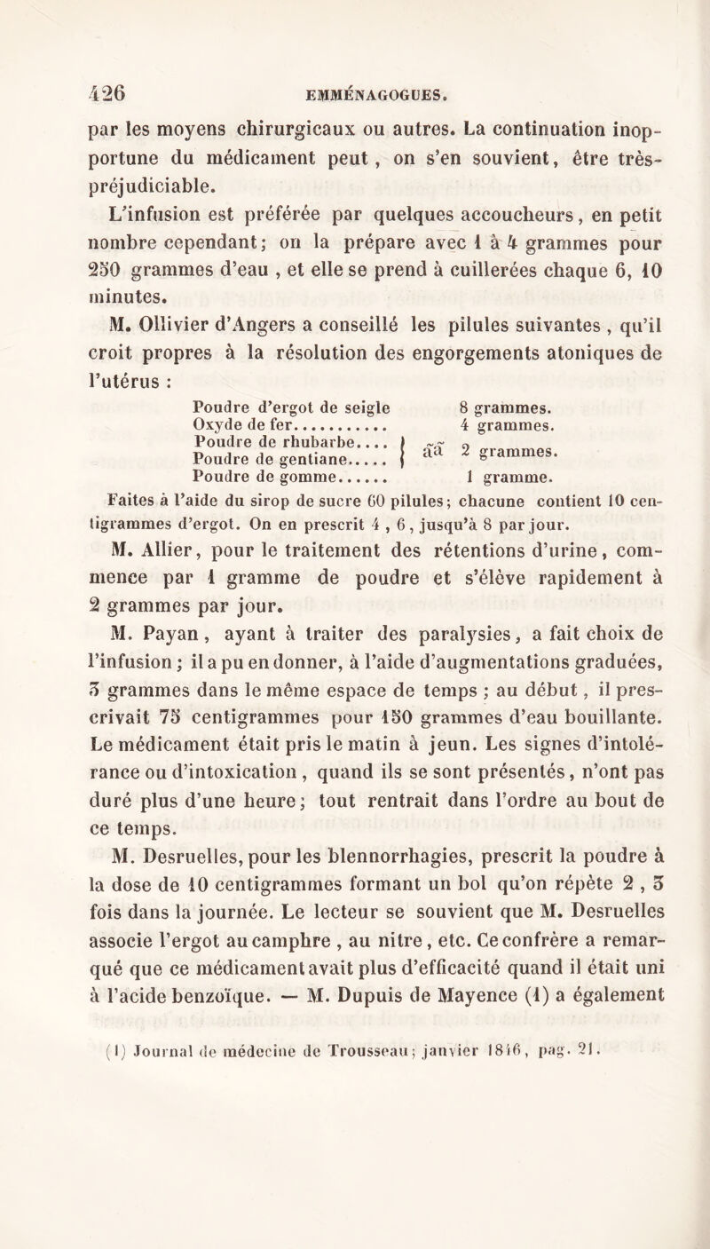 par les moyens chirurgicaux ou autres. La continuation inop- portune du médicament peut, on s’en souvient, être très- préjudiciable. L’infusion est préférée par quelques accoucheurs, en petit nombre cependant; on la prépare avec 1 à 4 grammes pour 250 grammes d’eau , et elle se prend à cuillerées chaque 6, 10 minutes. M. Ollivier d’Angers a conseillé les pilules suivantes , qu’il croit propres à la résolution des engorgements atoniques de l’utérus : Poudre d’ergot de seigle 8 grammes. Oxyde de fer 4 grammes. Poudre de rhubarbe.... ) 0 Poudre de gentiane j aa 2 gammes. Poudre de gomme 1 gramme. Faites à Paide du sirop de sucre 00 pilules; chacune contient 10 cen- tigrammes d’ergot. On en prescrit 4,6, jusqu’à 8 par jour. M. Allier, pour le traitement des rétentions d’urine, com- mence par 1 gramme de poudre et s’élève rapidement à 2 grammes par jour. M. Payan, ayant à traiter des paralysies, a fait choix de l’infusion ; il a pu en donner, à l’aide d’augmentations graduées, 5 grammes dans le même espace de temps ; au début, il pres- crivait 75 centigrammes pour 150 grammes d’eau bouillante. Le médicament était pris le matin à jeun. Les signes d’intolé- rance ou d’intoxication , quand ils se sont présentés, n’ont pas duré plus d’une heure; tout rentrait dans l’ordre au bout de ce temps. M. Desruelles, pour les blennorrhagies, prescrit la poudre à la dose de 10 centigrammes formant un bol qu’on répète 2,5 fois dans la journée. Le lecteur se souvient que M. Desruelles associe l’ergot au camphre , au nitre, etc. Ce confrère a remar- qué que ce médicament avait plus d’efficacité quand il était uni à l’acide benzoïque. — M. Dupuis de Mayence (1) a également (1) Journal de médecine de Trousseau; janvier 18i0, pag. 21.