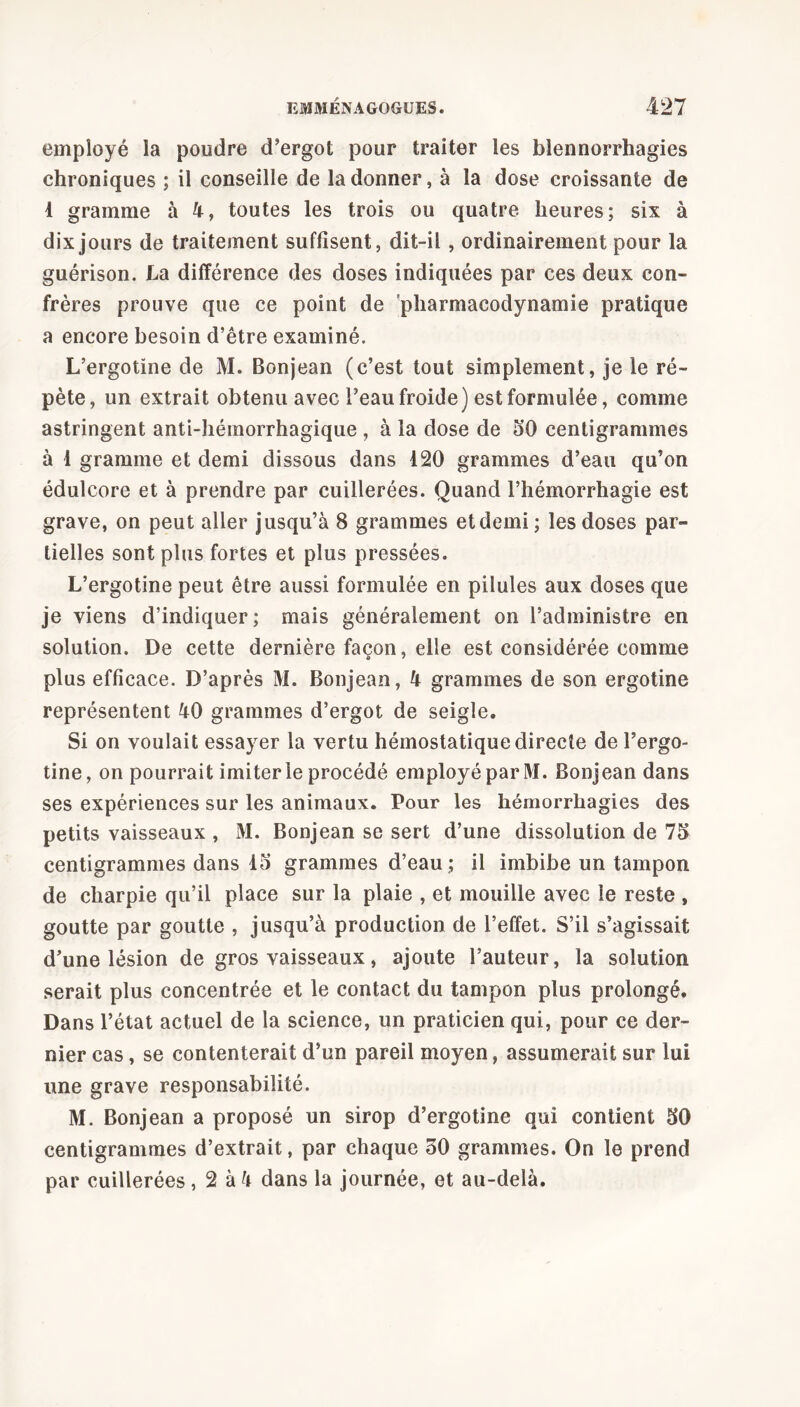 employé la poudre d’ergot pour traiter les blennorrhagies chroniques ; il conseille de la donner, à la dose croissante de 4 gramme à 4, toutes les trois ou quatre heures; six à dix jours de traitement suffisent, dit-il, ordinairement pour la guérison. La différence des doses indiquées par ces deux con- frères prouve que ce point de pharmacodynamie pratique a encore besoin d’être examiné. L’ergotïne de M. Bonjean (c’est tout simplement, je le ré- pète, un extrait obtenu avec l’eau froide) est formulée, comme astringent anti-hémorrhagique , à la dose de 50 centigrammes à 1 gramme et demi dissous dans 120 grammes d’eau qu’on édulcore et à prendre par cuillerées. Quand l’hémorrhagie est grave, on peut aller jusqu’à 8 grammes et demi ; les doses par- tielles sont plus fortes et plus pressées. L’ergotine peut être aussi formulée en pilules aux doses que je viens d’indiquer; mais généralement on l’administre en solution. De cette dernière façon, elle est considérée comme plus efficace. D’après M. Bonjean, 4 grammes de son ergotine représentent 40 grammes d’ergot de seigle. Si on voulait essayer la vertu hémostatique directe de l’ergo- tine, on pourrait imiter le procédé employé par M. Bonjean dans ses expériences sur les animaux. Pour les hémorrhagies des petits vaisseaux , M. Bonjean se sert d’une dissolution de 75 centigrammes dans 45 grammes d’eau ; il imbibe un tampon de charpie qu’il place sur la plaie , et mouille avec le reste , goutte par goutte , jusqu’à production de l’effet. S’il s’agissait d’une lésion de gros vaisseaux, ajoute Fauteur, la solution serait plus concentrée et le contact du tampon plus prolongé. Dans l’état actuel de la science, un praticien qui, pour ce der- nier cas, se contenterait d’un pareil moyen, assumerait sur lui une grave responsabilité. M. Bonjean a proposé un sirop d’ergotine qui contient 50 centigrammes d’extrait, par chaque 50 grammes. On le prend par cuillerées , 2 à 4 dans la journée, et au-delà.