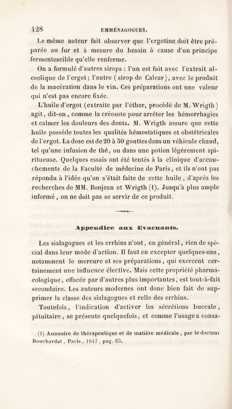 Le même auteur fait observer que l’ergotine doit être pré- parée au fur et à mesure du besoin à cause d’un principe fermentescible qu’elle renferme. On a formulé d’autres sirops : l’un est fait avec l’extrait al- coolique de l’ergot; l’autre ( sirop de Calcar), avec le produit de la macération dans le vin. Ces préparations ont une valeur qui n’est pas encore fixée. L’huile d’ergot (extraite par l’éther, procédé de M. Wrigth) agit, dit-on , comme la créosote pour arrêter les hémorrhagies et calmer les douleurs des dents, M. Wrigth assure que cette huile possède toutes les qualités hémostatiques et obstétricales de l’ergot. La dose est de 20 à 50 gouttes dans un véhicule chaud, tel qu’une infusion de thé, ou dans une potion légèrement spi- ritueuse. Quelques essais ont été tentés à la clinique d’accou- chements de la Faculté de médecine de Paris, et iis n’ont pas répondu à l’idée qu’on s’était faite de cette huile , d’après les recherches de MM. Bonjean et Wrigth (1). Jusqu’à plus ample informé , on ne doit pas se servir de ce produit. Appendice aux £lvacaaiif§. Les sialagogues et les errhins n’ont, en général, rien de spé- cial dans leur mode d’action. Il faut en excepter quelques-uns, notamment le mercure et ses préparations, qui exercent cer- tainement une influence élective. Mais cette propriété pharma- cologique, effacée par d’autres plus importantes, est tout-à-fait secondaire. Les auteurs modernes ont donc bien fait de sup- primer la classe des sialagogues et celle des errhins. Toutefois, l’indication d’activer les sécrétions buccale, pituitaire , se présente quelquefois, et comme l’usage a consa- (t) Annuaire de thérapeutique et de matière médicale , par le docteur Bouchardat, Paris, 1842, pag. 63.