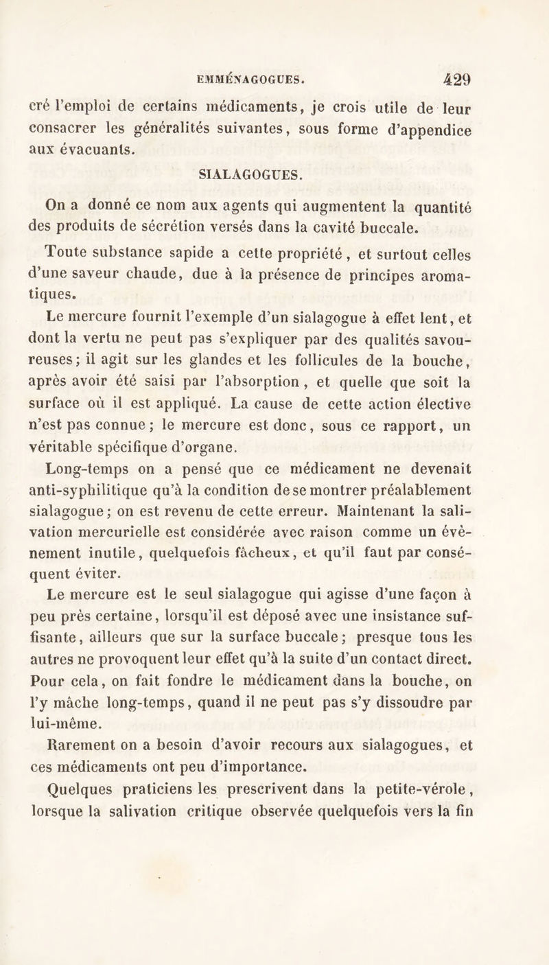 cré l'emploi de certains médicaments, je crois utile de leur consacrer les généralités suivantes, sous forme d’appendice aux évacuants. SIALAGOGUES. On a donné ce nom aux agents qui augmentent la quantité des produits de sécrétion versés dans la cavité buccale. Toute substance sapide a cette propriété , et surtout celles d’une saveur chaude, due à la présence de principes aroma- tiques. Le mercure fournit l’exemple d’un sialagogue à effet lent, et dont la vertu ne peut pas s’expliquer par des qualités savou- reuses; il agit sur les glandes et les follicules de la bouche, après avoir été saisi par l’absorption, et quelle que soit la surface où il est appliqué. La cause de cette action élective n’est pas connue ; le mercure est donc, sous ce rapport, un véritable spécifique d’organe. Long-temps on a pensé que ce médicament ne devenait anti-syphilitique qu’à la condition de se montrer préalablement sialagogue; on est revenu de cette erreur. Maintenant la sali- vation mercurielle est considérée avec raison comme un évè- nement inutile, quelquefois fâcheux, et qu’il faut par consé- quent éviter. Le mercure est le seul sialagogue qui agisse d’une façon à peu près certaine, lorsqu’il est déposé avec une insistance suf- fisante, ailleurs que sur la surface buccale; presque tous les autres ne provoquent leur effet qu’à la suite d’un contact direct. Pour cela, on fait fondre le médicament dans la bouche, on l’y mâche long-temps, quand il ne peut pas s’y dissoudre par lui-même. Rarement on a besoin d’avoir recours aux sialagogues, et ces médicaments ont peu d’importance. Quelques praticiens les prescrivent dans la petite-vérole, lorsque la salivation critique observée quelquefois vers la fin