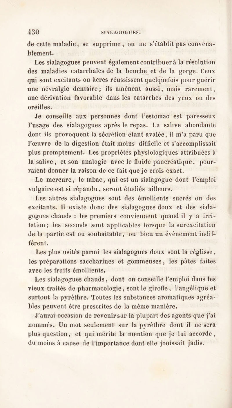 de cette maladie, se supprime , ou ne s’établit pas convena- blement. Les sialagogues peuvent également contribuer à la résolution des maladies catarrhales de la bouche et de la gorge. Ceux qui sont excitants ou âcres réussissent quelquefois pour guérir une névralgie dentaire; ils amènent aussi, mais rarement, une dérivation favorable dans les catarrhes des veux ou des oreilles. Je conseille aux personnes dont l’estomac est paresseux l’usage des sialagogues après le repas. La salive abondante dont ils provoquent la sécrétion étant avalée, il m’a paru que l’œuvre de la digestion était moins difficile et s’accomplissait plus promptement. Les propriétés physiologiques attribuées à la salive, et son analogie avec le fluide pancréatique, pour- raient donner la raison de ce fait que je crois exact. Le mercure, le tabac, qui est un sialagogue dont l’emploi vulgaire est si répandu, seront étudiés ailleurs. Les autres sialagogues sont des émollients sucrés ou des excitants. Il existe donc des sialagogues doux et des siala- gogues chauds : les premiers conviennent quand il y a irri- tation; les seconds sont applicables lorsque la surexcitation de la partie est ou souhaitable, ou bien un évènement indif- férent. Les plus usités parmi les sialagogues doux sont la réglisse, les préparations saccharines et gommeuses, les pâtes faites avec les fruits émollients. Les sialagogues chauds, dont on conseille l’emploi dans les vieux traités de pharmacologie, sont le girofle, l’angélique et surtout la pyrèthre. Toutes les substances aromatiques agréa- bles peuvent être prescrites de la même manière. J’aurai occasion de revenir sur la plupart des agents que j’ai nommés. Un mot seulement sur la pyrèthre dont il ne sera plus question, et qui mérite la mention que je lui accorde, du moins à cause de l’importance dont elle jouissait jadis.